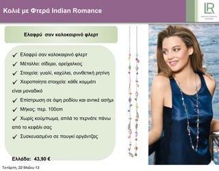Κολιέ µε Φτερά Indian Romance
Ελαφρύ σαν καλοκαιρινό φλερτ
 Ελαφρύ σαν καλοκαιρινό φλερτ
 Μέταλλο: σίδερο, ορείχαλκος
 Στοιχεία: γυαλί, κοχύλια, συνθετική ρητίνη
 Χειροποίητα στοιχεία: κάθε κοµµάτι
είναι µοναδικό
 Επίστρωση σε όψη ροδίου και αντικέ ασήµι
 Μήκος: περ. 100cm
 Χωρίς κούµπωµα, απλά το περνάτε πάνω
από το κεφάλι σας
 Συσκευασµένο σε πουγκί οργάντζας
Ελλάδα: 43,90 €
Κύπρος: 41,90 €Τετάρτη, 22 Μαΐου 13
 