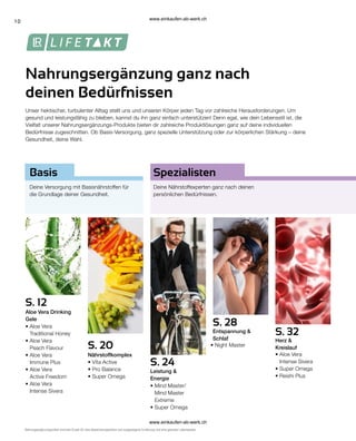 10
S. 32
S. 20
S. 12
S. 24
S. 28
Unser hektischer, turbulenter Alltag stellt uns und unseren Körper jeden Tag vor zahlreiche Herausforderungen. Um
gesund und leistungsfähig zu bleiben, kannst du ihn ganz einfach unterstützen! Denn egal, wie dein Lebensstil ist, die
Vielfalt unserer Nahrungsergänzungs-Produkte bieten dir zahlreiche Produktlösungen ganz auf deine individuellen
Bedürfnisse zugeschnitten. Ob Basis-Versorgung, ganz spezielle Unterstützung oder zur körperlichen Stärkung – deine
Gesundheit, deine Wahl.
Nahrungsergänzung ganz nach
deinen Bedürfnissen
Nahrungsergänzungsmittel sind kein Ersatz für eine abwechslungsreiche und ausgewogene Ernährung und eine gesunde Lebensweise.
Spezialisten
Basis
Deine Versorgung mit Basisnährstoffen für
die Grundlage deiner Gesundheit.
Deine Nährstoffexperten ganz nach deinen
persönlichen Bedürfnissen.
Aloe Vera Drinking
Gele
Nährstoffkomplex
Leistung &
Energie
Entspannung &
Schlaf Herz &
Kreislauf
• 
Aloe Vera
Traditional Honey
• 
Aloe Vera
Peach Flavour
• 
Aloe Vera
Immune Plus
• 
Aloe Vera
Active Freedom
• 
Aloe Vera
Intense Sivera
• Vita Active
• Pro Balance
• Super Omega
• 
Mind Master/
Mind Master
Extreme
• Super Omega
• Night Master
• 
Aloe Vera
Intense Sivera
• 
Super Omega
• 
Reishi Plus
www.einkaufen-ab-werk.ch
www.einkaufen-ab-werk.ch
 