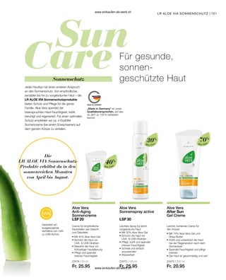 101
Die
LR ALOE VIA Sonnenschutz-
Produkte erhältst du in den
sonnenreichen Monaten
von April bis August.
„Made in Germany“ ist unser
Qualitätsversprechen, auf das
du dich zu 100 % verlassen
kannst.
30%
Aloe Vera
40%
Aloe Vera
70%
Aloe Vera
23074 | 50 ml
Fr. 25.95
23073 | 125 ml
Fr. 25.95
23070 | 200 ml
Fr. 20.95
LR ALOE VIA SONNENSCHUTZ
Garantiert ein
ausgewogenes
Verhältnis von UVA-
zu UVB-Schutz
Für gesunde,
sonnen-
geschützte Haut
Jeder Hauttyp hat einen anderen Anspruch
an den Sonnenschutz. Von empfindlicher,
sensibler bis hin zu vorgebräunter Haut – die
LR ALOE VIA Sonnenschutzprodukte
bieten Schutz und Pflege für die ganze
Familie. Aloe Vera spendet der
beanspruchten Haut Feuchtigkeit, kühlt,
beruhigt und regeneriert. Für einen optimalen
Schutz empfehlen wir ca. 4 Esslöffel
Sonnencreme (bei einem Erwachsenen) auf
dem ganzen Körper zu verteilen.
Sonnenschutz
Aloe Vera
Anti-Aging
Sonnencreme
LSF 20
Creme für empfindliche
Hautstellen wie Gesicht
und Dekolleté
•	Mit 40% Aloe Vera-Gel
•	Schützt die Haut vor
	 UVA-  UVB-Strahlen
•	Bewahrt die Haut vor
	 frühzeitiger Hautalterung
•	Pflegt und spendet
	 intensiv Feuchtigkeit
Aloe Vera
Sonnenspray active
LSF 30
Leichtes Spray für leicht
vorgebräunte Haut
•	Mit 30% Aloe Vera-Gel
•	Schützt die Haut vor
	 UVA-  UVB-Strahlen
•	Pflegt, kühlt und spendet
	 intensiv Feuchtigkeit
•	Schnell und einfach
	anzuwenden
•	Wasserfest
Aloe Vera
After Sun
Gel Creme
Leichte, kühlende Creme für
den Körper
•	Mit 70% Aloe Vera-Gel und
	Shea-Butter
•	Kühlt und unterstützt die Haut
	 bei der Regeneration nach dem 		
	Sonnenbad
•	Spendet Feuchtigkeit und pflegt
	intensiv
•	Die Haut ist geschmeidig und zart
www.einkaufen-ab-werk.ch
www.einkaufen-ab-werk.ch
 