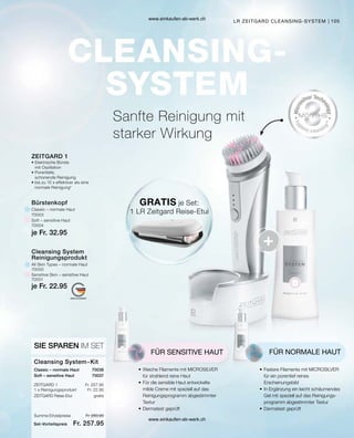 105
je Fr. 32.95
je Fr. 22.95
70000
70001
70003
70004
70036
Fr. 257.95
Fr. 22.95
Fr. 280.90
Fr. 257.95
Summe Einzelpreise
Set-Vorteilspreis
70037
Sanfte Reinigung mit
starker Wirkung
LR ZEITGARD CLEANSING-SYSTEM
GRATIS je Set:
1 LR Zeitgard Reise-Etui
FÜR SENSITIVE HAUT
•	Weiche Filamente mit MICROSILVER
	 für strahlend reine Haut
•	Für die sensible Haut entwickelte
	 milde Creme mit speziell auf das
	 Reinigungsprogramm abgestimmter
	Textur
•	Dermatest geprüft
FÜR NORMALE HAUT
•	Festere Filamente mit MICROSILVER
	
für ein porentief reines
Erscheinungsbild
•	In Ergänzung ein leicht schäumendes
	 Gel mit speziell auf das Reinigungs-
	 programm abgestimmter Textur
•	Dermatest geprüft
Cleansing System-Kit
SIE SPAREN IM SET
Classic – normale Haut
ZEITGARD 1
1 x Reinigungsprodukt
Soft – sensitive Haut
ZEITGARD Reise-Etui	 gratis
All Skin Types – normale Haut
Bürstenkopf
Classic – normale Haut
Sensitive Skin – sensitive Haut
Soft – sensitive Haut
Cleansing System
Reinigungsprodukt
ZEITGARD 1
•	Elektrische Bürste
	 mit Oszillation
•	Porentiefe,
	 schonende Reinigung
•	bis zu 10 x effektiver als eine
	 normale Reinigung*
www.einkaufen-ab-werk.ch
www.einkaufen-ab-werk.ch
 