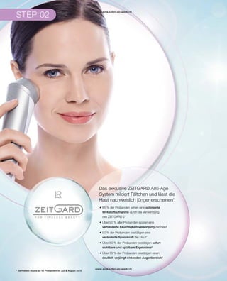 Das exklusive ZEITGARD Anti-Age
System mildert Fältchen und lässt die
Haut nachweislich jünger erscheinen*.
•	95 % der Probanden sehen eine optimierte
Wirkstoffaufnahme durch die Verwendung
des ZEITGARD 2*
•	Über 90 % aller Probanden spüren eine
verbesserte Feuchtigkeitsversorgung der Haut
•	90 % der Probanden bestätigen eine
veränderte Spannkraft der Haut*
•	Über 80 % der Probanden bestätigen sofort
sichtbare und spürbare Ergebnisse*
•	Über 75 % der Probanden bestätigen einen
deutlich verjüngt wirkenden Augenbereich*
* Dermatest-Studie an 40 Probanden im Juli  August 2015
www.einkaufen-ab-werk.ch
www.einkaufen-ab-werk.ch
 