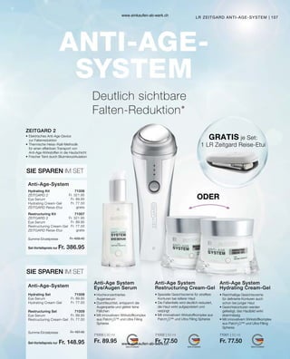 107
71000 | 30 ml
Fr. 89.95
71002 | 50 ml
Fr. 77.50
71001 | 50 ml
Fr. 77.50
Set-Vorteilspreis nur
Summe Einzelpreise Fr. 489.40
Fr. 386.95
Set-Vorteilspreis nur
Summe Einzelpreise Fr. 167.45
Fr. 148.95
71006
Fr. 321.95
Fr. 89.95
Fr. 77.50
gratis
71007
Fr. 321.95
Fr. 89.95
Fr. 77.50
gratis
71008
Fr. 89.95
Fr. 77.50
71009
Fr. 89.95
Fr. 77.50
Deutlich sichtbare
Falten-Reduktion*
• Hochkonzentriertes
Augenserum
• 
Durchfeuchtet, entspannt die
Augenpartie und glättet feine
Fältchen
• 
Mit innovativem Wirkstoffkomplex
aus PatcH2
O™ und Ultra Filling
Spheres
• 
Spezielle Gesichtscreme für straffere
Konturen bei reiferer Haut
• 
Die Faltentiefe wird deutlich reduziert,
die Haut wirkt aufgepolstert und
verjüngt
• 
Mit innovativem Wirkstoffkomplex aus
PatcH2
O™ und Ultra Filling Spheres
• 
Reichhaltige Gesichtscreme
für definierte Konturen auch
schon bei junger Haut
• Gesichtskonturen werden
gefestigt, das Hautbild wirkt
ebenmässig
• 
Mit innovativem Wirkstoffkomplex
aus PatcH2
O™ und Ultra Filling
Spheres
Anti-Age System
Eye/Augen Serum
Anti-Age System
Restructuring Cream-Gel
Anti-Age System
Hydrating Cream-Gel
•	Elektrisches Anti-Age-Device
	 zur Faltenreduktion
•	Thermische Heiss-/Kalt-Methodik
	 für einen effektiven Transport von
	 Anti-Age-Wirkstoffen in die Hautschicht
•	Frischer Teint durch Blutmikrozirkulation
ZEITGARD 2
SIE SPAREN IM SET
Hydrating Kit	
ZEITGARD 2
Eye Serum
Hydrating Cream-Gel
ZEITGARD Reise-Etui
Restructuring Kit	
ZEITGARD 2
Eye Serum
Restructuring Cream-Gel
ZEITGARD Reise-Etui
Anti-Age-System
SIE SPAREN IM SET
Hydrating Set	
Eye Serum
Hydrating Cream-Gel
Restructuring Set	
Eye Serum
Restructuring Cream-Gel
Anti-Age-System
GRATIS je Set:
1 LR Zeitgard Reise-Etui
ODER
LR ZEITGARD ANTI-AGE-SYSTEM
www.einkaufen-ab-werk.ch
www.einkaufen-ab-werk.ch
 