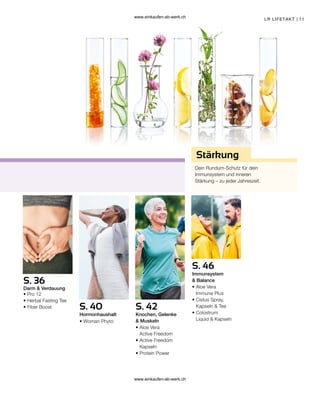 11
S. 36
S. 40 S. 42
S. 46
Dein Rundum-Schutz für dein
Immunsystem und inneren
Stärkung – zu jeder Jahreszeit.
Stärkung
LR LIFETAKT |
Darm  Verdauung
Hormonhaushalt Knochen, Gelenke
 Muskeln
Immunsystem
 Balance
• 
Pro 12
• 
Herbal Fasting Tee
• 
Fiber Boost
• Woman Phyto
• 
Aloe Vera
Active Freedom
• 
Active Freedom
Kapseln
• Protein Power
• 
Aloe Vera
Immune Plus
• 
Cistus Spray,
Kapseln  Tee
• Colostrum
Liquid  Kapseln
www.einkaufen-ab-werk.ch
www.einkaufen-ab-werk.ch
 