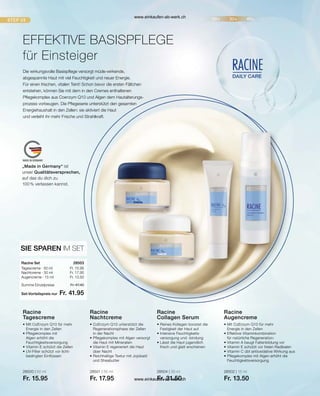 „Made in Germany“ ist
unser Qualitätsversprechen,
auf das du dich zu
100 % verlassen kannst.
28500 | 50 ml
Fr. 15.95
28501 | 50 ml
Fr. 17.95
28504 | 30 ml
Fr. 31.50
28502 | 15 ml
Fr. 13.50
Fr. 15.95
Fr. 17.95
Fr. 13.50
Set-Vorteilspreis nur
Summe Einzelpreise Fr. 47.40
Fr. 41.95
28503  
Die wirkungsvolle Basispflege versorgt müde-wirkende,
abgespannte Haut mit viel Feuchtigkeit und neuer Energie.
Für einen frischen, vitalen Teint! Schon bevor die ersten Fältchen
entstehen, können Sie mit dem in den Cremes enthaltenen
Pflegekomplex aus Coenzym Q10 und Algen dem Hautalterungs-
prozess vorbeugen. Die Pflegeserie unterstützt den gesamten
Energiehaushalt in den Zellen: sie aktiviert die Haut
und verleiht ihr mehr Frische und Strahlkraft.
EFFEKTIVE BASISPFLEGE
für Einsteiger
SIE SPAREN IM SET
Racine Set
Tagescreme · 50 ml
Nachtcreme · 50 ml
Augencreme · 15 ml
• 
Mit CoEnzym Q10 für mehr
Energie in den Zellen
• Pflegekomplex mit
Algen erhöht die
Feuchtigkeitsversorgung
• 
Vitamin E schützt die Zellen
• 
UV-Filter schützt vor licht-
bedingten Einflüssen
Racine
Tagescreme
• 
CoEnzym Q10 unterstützt die
Regenerationsphase der Zellen
in der Nacht
• 
Pflegekomplex mit Algen versorgt
die Haut mit Mineralien
• 
Vitamin E regeneriert die Haut
über Nacht
• 
Reichhaltige Textur mit Jojobaöl
und Sheabutter
Racine
Nachtcreme
• 
Reines Kollagen boostet die
Festigkeit der Haut auf
• Intensive Feuchtigkeits-
versorgung und -bindung
• 
Lässt die Haut jugendlich
frisch und glatt erscheinen
Racine
Collagen Serum
• 
Mit CoEnzym Q10 für mehr
Energie in den Zellen
• Effektive Vitaminkombination
für natürliche Regeneration:
• 
Vitamin A beugt Faltenbildung vor
• 
Vitamin E schützt vor freien Radikalen
• 
Vitamin C übt antioxidative Wirkung aus
• 
Pflegekomplex mit Algen erhöht die
Feuchtigkeitsversorgung
Racine
Augencreme
www.einkaufen-ab-werk.ch
www.einkaufen-ab-werk.ch
 