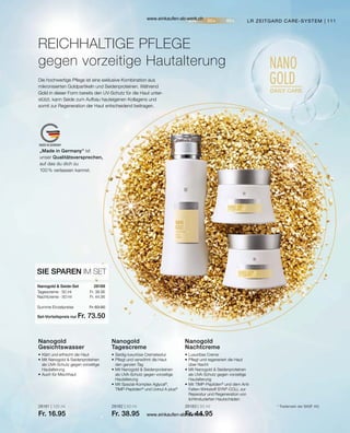 111
„Made in Germany“ ist
unser Qualitätsversprechen,
auf das du dich zu
100 % verlassen kannst.
28181 | 125 ml
Fr. 16.95
28182 | 50 ml
Fr. 38.95
28183 | 50 ml
Fr. 44.95
Fr. 38.95
Fr. 44.95
Set-Vorteilspreis nur
Summe Einzelpreise Fr. 83.90
Fr. 73.50
28188  
Die hochwertige Pflege ist eine exklusive Kombination aus
mikronisierten Goldpartikeln und Seidenproteinen. Während
Gold in dieser Form bereits den UV-Schutz für die Haut unter-
stützt, kann Seide zum Aufbau hauteigenen Kollagens und
somit zur Regeneration der Haut entscheidend beitragen.
REICHHALTIGE PFLEGE
gegen vorzeitige Hautalterung
LR ZEITGARD CARE-SYSTEM
•	Klärt und erfrischt die Haut
•	Mit Nanogold  Seidenproteinen
	 als UVA-Schutz gegen vorzeitige
	Hautalterung
•	Auch für Mischhaut
Nanogold
Gesichtswasser
•	Seidig-luxuriöse Cremetextur
•	Pflegt und verwöhnt die Haut
	 den ganzen Tag
•	Mit Nanogold  Seidenproteinen
	 als UVA-Schutz gegen vorzeitige
	Hautalterung
•	Mit Spezial-Komplex Aglycal®
,
	TIMP-Peptiden®
und Uvinul A plus®
Nanogold
Tagescreme
•	Luxuriöse Creme
•	Pflegt und regeneriert die Haut
	 über Nacht
•	Mit Nanogold  Seidenproteinen
	 als UVA-Schutz gegen vorzeitige
	Hautalterung
•	Mit TIMP-Peptiden®
und dem Anti-
	 Falten-Wirkstoff SYN®
-COLL zur 		
	 Reperatur und Regeneration von
	 lichtinduzierten Hautschäden
Nanogold
Nachtcreme
SIE SPAREN IM SET
Nanogold  Seide-Set
Tagescreme · 50 ml
Nachtcreme · 50 ml
* Trademark der BASF AG
www.einkaufen-ab-werk.ch
www.einkaufen-ab-werk.ch
 