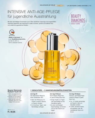 113
„Made in Germany“ ist
unser Qualitätsversprechen,
auf das du dich zu
100 % verlassen kannst.
28314 | 30 ml
Fr. 48.95
LR ZEITGARD CARE-SYSTEM
INTENSIVE ANTI-AGE-PFLEGE
für jugendliche Ausstrahlung
Mit einer reichhaltigen Kombination aus 6 Ölen natürlichen Ursprungs und ausgewählten
Vitaminen regeneriert das Gesichtsöl vor allem trockene, spröde und kraftlose Haut
und verleiht ein jugendliches Strahlen.
•	Nährt und regeneriert die
	 Haut mit Vitamin A, E und F
•	Schützt vor Feuchtigkeits-
	 verlust mit wertvollen Ölen
•	Lässt die Haut jugendlich
	 erstrahlen dank einer reich-
	 haltigen Öl-Kombination
Beauty Diamonds
Radiant Youth Oil
Anti-Age Öl
Die ideale Basis-Pflege für
einen strahlenden Teint
Anti-Age Öl-Boost
Reichhaltiges Pflege-Plus
für geschmeidig-zarte Haut
Anti-Age Öl-Maske
Intensive, reichhaltige Rege-
nerations-Pflege für glatte,
feste Haut
1 GESICHTSÖL – 3 ANWENDUNGSMÖGLICHKEITEN
•	Nach der Reinigung 3–5
	 Tropfen morgens / abends
	 im Gesicht verteilen
•	Im Anschluss: Tages- oder
	 Nachtpflege auftragen
•	Einige Tropfen zur Tages-
	 oder Nachtpflege auf die
	 Handfläche geben
•	Zu einer reichhaltigen
	 Gesichtspflege vermischen
	 und auf das Gesicht auf-
	tragen
•	Ca. 10 Tropfen grosszügig
	 auf Gesicht, Hals und
	 Dekolleté verteilen
•	10 Min. einwirken lassen,
	 einmassieren oder die
	 verbleibende Textur ent-
	fernen
www.einkaufen-ab-werk.ch
www.einkaufen-ab-werk.ch
 