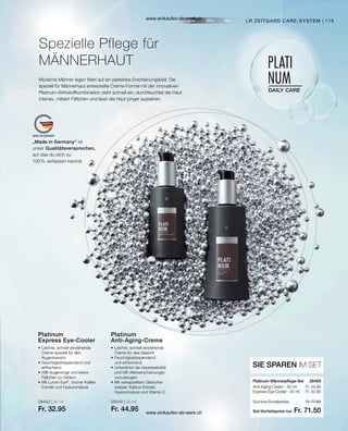 115
„Made in Germany“ ist
unser Qualitätsversprechen,
auf das du dich zu
100 % verlassen kannst.
28450 | 30 ml
Fr. 32.95
28449 | 50 ml
Fr. 44.95
Fr. 44.95
Fr. 32.95
Set-Vorteilspreis nur
Summe Einzelpreise Fr. 77.90
Fr. 71.50
28469  
Moderne Männer legen Wert auf ein perfektes Erscheinungsbild. Die
speziell für Männerhaut entwickelte Creme-Formel mit der innovativen
Platinum-Wirkstoffkombination zieht schnell ein, durchfeuchtet die Haut
intensiv, mildert Fältchen und lässt die Haut jünger aussehen.
Spezielle Pflege für
MÄNNERHAUT
LR ZEITGARD CARE-SYSTEM
•	Leichte, schnell einziehende
	 Creme speziell für den
	Augenbereich
•	Feuchtigkeitsspendend und
	erfrischend
•	Hilft Augenringe und kleine
	 Fältchen zu mildern
•	Mit Lumin-Eye®
, Grüner Kaffee
	 Extrakt und Hyaluronsäure
Platinum
Express Eye-Cooler
•	Leichte, schnell einziehende
	 Creme für das Gesicht
•	Feuchtigkeitsspendend
	 und erfrischend
•	Unterstützt die Hautelastizität
	 und hilft Alterserscheinungen
	vorzubeugen
•	Mit verkapseltem Gletscher-
	 wasser, Kaktus-Extrakt,
	 Hyaluronsäure und Vitamin E
Platinum
Anti-Aging-Creme
SIE SPAREN IM SET
Platinum Männerpflege-Set
Anti-Aging Cream · 50 ml
Express Eye Cooler · 30 ml
www.einkaufen-ab-werk.ch
www.einkaufen-ab-werk.ch
 