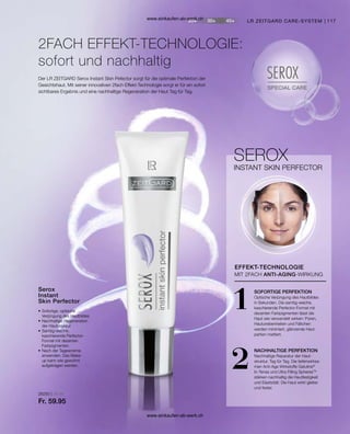 117
1
2
28250 | 30 ml
Fr. 59.95
LR ZEITGARD CARE-SYSTEM
•	Sofortige, optische
	 Verjüngung des Hautbildes
•	Nachhaltige Regeneration
	 der Hautstruktur
•	Samtig-weiche,
	 kaschierende Perfector-
	 Formel mit dezenten
	Farbpigmenten
•	Nach der Tagescreme
	 anwenden. Das Make-
	 up kann wie gewohnt
	 aufgetragen werden.
Serox
Instant
Skin Perfector
2FACH EFFEKT-TECHNOLOGIE:
sofort und nachhaltig
Der LR ZEITGARD Serox Instant Skin Pefector sorgt für die optimale Perfektion der
Gesichtshaut. Mit seiner innovativen 2fach Effekt-Technologie sorgt er für ein sofort
sichtbares Ergebnis und eine nachhaltige Regeneration der Haut Tag für Tag.
INSTANT SKIN PERFECTOR
EFFEKT-TECHNOLOGIE
SEROX
MIT 2FACH ANTI-AGING-WIRKUNG
SOFORTIGE PERFEKTION
Optische Verjüngung des Hautbildes
in Sekunden. Die samtig-weiche,
kaschierende Perfector-Formel mit
dezenten Farbpigmenten lässt die
Haut wie verwandelt wirken: Poren,
Hautunebenheiten und Fältchen
werden minimiert, glänzende Haut-
partien mattiert.
NACHHALTIGE PERFEKTION
Nachhaltige Reparatur der Haut­
struktur, Tag für Tag. Die tiefenwirksa-
men Anti-Age Wirkstoffe Gatuline®
In-Tense und Ultra Filling SpheresTM
stärken nachhaltig die Hautfestigkeit
und Elastizität: Die Haut wirkt glatter
und fester.
www.einkaufen-ab-werk.ch
www.einkaufen-ab-werk.ch
 