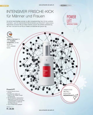 „Made in Germany“ ist
unser Qualitäts-
versprechen, auf das
du dich zu
100 % verlassen
kannst.
28100 | 30 ml
Fr. 25.95
INTENSIVER FRISCHE-KICK
für Männer und Frauen
Die leichte Gesichtspflege versorgt vor allem energiebedürftige Haut mit dem perfekten
Frischekick – auch für zwischendurch! Die Kombination aus Reductine®
, Hyaluronsäure,
Algenextrakt und einem Mix aus sieben Kräutern sorgt für die perfekte Hydratisierung
der Haut. Und somit für ein Plus an Vitalität und Elastizität den ganzen Tag.
UNSER STAR
AM TAG –
AUCH FÜR
MÄNNERHAUT!
•	Leichte Gesichts-Creme-
	Emulsion
•	Durchfeuchtet, belebt und
	 festigt für mehr Vitalität, Energie
	 und Spannkraft
•	 Mit Oat-Peptiden, Hyaluronsäure,
	 Algenextrakt und einem Mix aus
	 7 Kräuterextrakten für eine feuchtig-	
	 keitsspendende und glättende
	Anti-Falten-Wirkung
•	 Auch für Männerhaut geeignet
PowerLIFT
www.einkaufen-ab-werk.ch
www.einkaufen-ab-werk.ch
 