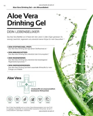 12
•
•
•
•
Aloe Vera
Aloe Vera
Drinking Gel
DEIN LEBENSELIXIER
Aloe Vera Drinking Gel – ein Allroundtalent
Inhaltsstoffe mit wissenschaftlich
bewiesener Wirksamkeit
Das LR Aloe Vera-Blattfilet wird zum echten Gesundheitsspezialisten durch das PLUS
an zugefügten Inhaltsstoffen mit wissenschaftlich bewiesener Wirksamkeit, die dich in
unterschiedlichen Lebenslagen unterstützen.
Das Aloe Vera-Blattfilet von LR lässt dich dein Leben in vollen Zügen geniessen: Es
versorgt, beschützt, regeneriert und unterstützt deinen Körper für mehr Gesundheit.1-4
+SELEN +HONIG +INGWER +ZITRONE +ZINK +VITAMIN C
DEIN STOFFWECHSEL-PROFI:
Das Aloe Vera Drinking Gel regt deinen Stoffwechsel an.1
DEIN IMMUNSCHÜTZER:
Das Aloe Vera Drinking Gel unterstützt dein Immunsystem.2
DEIN REGENERIERER:
Das Aloe Vera Drinking Gel unterstützt die körpereigenen
Regenerationsprozesse.3,4
DEIN ENERGIEVERSORGER:
Das Aloe Vera Drinking Gel liefert essentielle Wirkstoffe für mehr
Energie und Vitalität.1
www.einkaufen-ab-werk.ch
www.einkaufen-ab-werk.ch
 