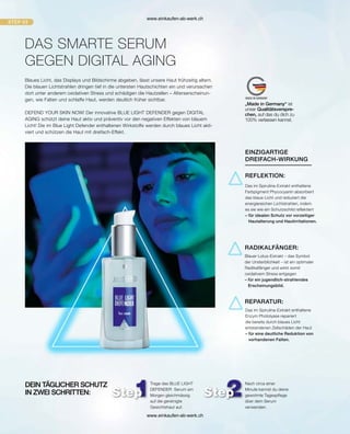 Blaues Licht, das Displays und Bildschirme abgeben, lässt unsere Haut frühzeitig altern.
Die blauen Lichtstrahlen dringen tief in die untersten Hautschichten ein und verursachen
dort unter anderem oxidativen Stress und schädigen die Hautzellen – Alterserscheinun-
gen, wie Falten und schlaffe Haut, werden deutlich früher sichtbar.
DEFEND YOUR SKIN NOW! Der innovative BLUE LIGHT DEFENDER gegen DIGITAL
AGING schützt deine Haut aktiv und präventiv vor den negativen Effekten von blauem
Licht! Die im Blue Light Defender enthaltenen Wirkstoffe werden durch blaues Licht akti-
viert und schützen die Haut mit dreifach-Effekt.
DAS SMARTE SERUM
Das im Spirulina-Extrakt enthaltene
Enzym Photolyase repariert
die bereits durch blaues Licht
entstandenen Zellschäden der Haut
– 
für eine deutliche Reduktion von
vorhandenen Falten.
REPARATUR:
REFLEKTION:
Das im Spirulina-Extrakt enthaltene
Farbpigment Phycocyanin absorbiert
das blaue Licht und reduziert die
energiereichen Lichtstrahlen, indem
es sie wie ein Schutzschild reflektiert
– 
für idealen Schutz vor vorzeitiger
Hautalterung und Hautirritationen.
Blauer Lotus-Extrakt – das Symbol
der Unsterblichkeit – ist ein optimaler
Radikalfänger und wirkt somit
oxidativem Stress entgegen
– 
für ein jugendlich-strahlendes
Erscheinungsbild.
RADIKALFÄNGER:
Trage das BLUE LIGHT
DEFENDER Serum am
Morgen gleichmässig
auf die gereinigte
Gesichtshaut auf.
Nach circa einer
Minute kannst du deine
gewohnte Tagespflege
über dem Serum
verwenden.
DEIN TÄGLICHER SCHUTZ
IN ZWEI SCHRITTEN:
EINZIGARTIGE
DREIFACH-WIRKUNG
GEGEN DIGITAL AGING
„Made in Germany“ ist
unser Qualitätsverspre-
chen, auf das du dich zu
100% verlassen kannst.
www.einkaufen-ab-werk.ch
www.einkaufen-ab-werk.ch
 