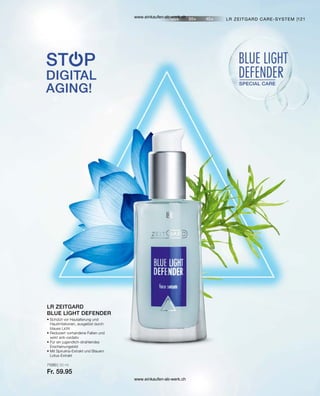 121
71060 | 30 ml
Fr. 59.95
• 
Schützt vor Hautalterung und
Hautirritationen, ausgelöst durch
blaues Licht
• 
Reduziert vorhandene Falten und
wirkt anti-oxidativ
• 
Für ein jugendlich-strahlendes
Erscheinungsbild
• 
Mit Spirulina-Extrakt und Blauem
Lotus-Extrakt
LR ZEITGARD
BLUE LIGHT DEFENDER
LR ZEITGARD CARE-SYSTEM |
www.einkaufen-ab-werk.ch
www.einkaufen-ab-werk.ch
 