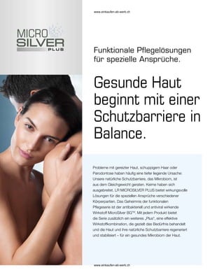 Gesunde Haut
beginnt mit einer
Schutzbarriere in
Balance.
Probleme mit gereizter Haut, schuppigem Haar oder
Parodontose haben häufig eine tiefer liegende Ursache:
Unsere natürliche Schutzbarriere, das Mikrobiom, ist
aus dem Gleichgewicht geraten. Keime haben sich
ausgebreitet. LR MICROSILVER PLUS bietet wirkungsvolle
Lösungen für die speziellen Ansprüche verschiedener
Körperpartien. Das Geheimnis der funktionalen
Pflegeserie ist der antibakteriell und antiviral wirkende
Wirkstoff MicroSilver BGTM
. Mit jedem Produkt bietet
die Serie zusätzlich ein weiteres „Plus“, eine effektive
Wirkstoffkombination, die gezielt das Bedürfnis behandelt
und die Haut und ihre natürliche Schutzbarriere regeneriert
und stabilisiert – für ein gesundes Mikrobiom der Haut.
Funktionale Pflegelösungen
für spezielle Ansprüche.
www.einkaufen-ab-werk.ch
www.einkaufen-ab-werk.ch
 