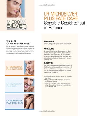 PROBLEM
WO HILFT
LR MICROSILVER PLUS?
Sensible Gesichtshaut
in Balance
LR MICROSILVER PLUS bietet schnelle, wirksame
und langfristige Lösungen bei irritierter, unreiner Ge-
sichtshaut, Zahnproblemen, wie Karies  Parodon-
tose, stark beanspruchten Händen, Schuppen und
Schweissgeruch. Auch für empfindliche Haut.
Unreine, fettige, schuppige, irritierte Gesichtshaut.
URSACHE
In fettigen Bereichen der Gesichtshaut, vor allem
an Stirn, Nasenflügeln und Kinn, finden sich viele
besonders aktive Talgdrüsen. Die Hautflora ver-
ändert sich hier regelmässig. Das Mikrobiom gerät
so leicht aus der Balance. Hautprobleme können
die Folge sein.
LÖSUNG
Das Gesichtspflegesystem von LR MICRO-SILVER
PLUS befreit die Haut gezielt von Unreinheiten und
Bakterien, hilft Irritationen entgegenzuwirken und
das Hautbild langfristig zu verfeinern. Für sensible
Gesichtshaut in Balance.
• 
MicroSilver BGTM reduziert Keime, wie Bakterien
und Viren
• 
Mit gezielter Wirkstoffkombination für reine Ge-
sichtshaut in Balance
• 
Sofort- und Langzeit-Effekt: Nachhaltiger, netz-
artiger Schutzfilm schützt unter Umständen bis
zu 12 Stunden lang
www.einkaufen-ab-werk.ch
www.einkaufen-ab-werk.ch
 