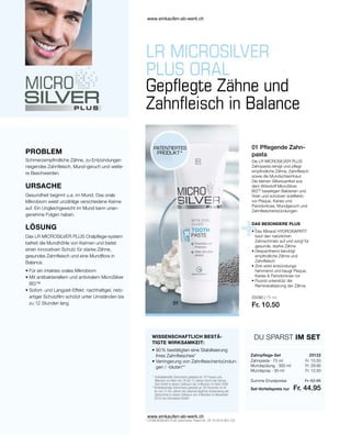 25090 | 75 ml
Fr. 10.50
Fr. 10.50
Fr. 29.95
Fr. 12.50
Fr. 52.95
Fr. 44.95
25122
DU SPARST IM SET
Zahnpflege-Set
* LR MICROSILVER PLUS Zahncreme: Patent-Nr.: DE 10 2010 063 720
Die LR MICROSILVER PLUS
Zahnpasta reinigt und pflegt
empfindliche Zähne, Zahnfleisch
sowie die Mundschleimhaut.
Die kleinen Silberpartikel aus
dem Wirkstoff MicroSilver
BGTM
beseitigen Bakterien und
Viren und schützen soeffektiv
vor Plaque, Karies und
Parodontose, Mundgeruch und
Zahnfleischentzündungen.
01 Pflegende Zahn-
pasta
PROBLEM
PATENTIERTES
PRODUKT*
WISSENSCHAFTLICH BESTÄ-
TIGTE WIRKSAMKEIT:
DAS BESONDERE PLUS
Gepflegte Zähne und
Zahnfleisch in Balance
Schmerzempfindliche Zähne, zu Entzündungen
neigendes Zahnfleisch, Mund-geruch und weite-
re Beschwerden.
URSACHE
Gesundheit beginnt u.a. im Mund. Das orale
Mikrobiom weist unzählige verschiedene Keime
auf. Ein Ungleichgewicht im Mund kann unan-
genehme Folgen haben.
LÖSUNG
Das LR MICROSILVER PLUS Oralpflege-system
befreit die Mundhöhle von Keimen und bietet
einen innovativen Schutz für starke Zähne,
gesundes Zahnfleisch und eine Mundflora in
Balance.
• 
Für ein intaktes orales Mikrobiom
• 
Mit antibakteriellem und antiviralem MicroSilver
BG™
• 
Sofort- und Langzeit-Effekt: nachhaltiger, netz-
artiger Schutzfilm schützt unter Umständen bis
zu 12 Stunden lang
• 
Das Mineral HYDROXIAPATIT
baut den natürlichen
Zahnschmelz auf und sorgt für
gesunde, starke Zähne
• 
Dexpanthenol beruhigt
empfindliche Zähne und
Zahnfleisch
• 
Zink wirkt entzündungs-
hemmend und beugt Plaque,
Karies  Parodontose vor
• 
Fluorid unterstütz die
Remineralisierung der Zähne
Set-Vorteilspreis nur
Zahnpasta · 75 ml
Mundspülung · 300 ml
Mundspray · 30 ml
Summe Einzelpreise
• 
90 % bestätigten eine Stabilisierung
ihres Zahnfleisches*
• 
Verringerung von Zahnfleischentzündun-
gen / -bluten**
* 
Antibakterielle Zahncreme getestet an 10 Frauen und
Männern im Alter von 18 bis 72 Jahren durch die Derma-
test GmbH in einem Zeitraum von 4 Wochen im April 2006
**
Antibakterielle Zahncreme getestet an 30 Personen im Al-
ter von 21-65 Jahren bei zweimal täglicher Anwendung der
Zahncreme in einem Zeitraum von 4 Wochen im November
2010 von Dermatest GmbH
www.einkaufen-ab-werk.ch
www.einkaufen-ab-werk.ch
 
