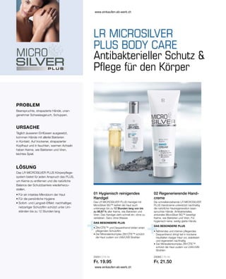25051 | 75 ml
Fr. 19.95
25065 | 75 ml
Fr. 21.50
PROBLEM
01 Hygienisch reinigendes
Handgel
Die schnelleinziehende LR MICROSILVER
PLUS Handcreme unterstützt nachhaltig
die natürliche Hautregeneration bean-
spruchter Hände. Antibakterielles,
antivirales MicroSilver BG™ beseitigt
Keime, wie Bakterien und Viren. Für
hygienisch-reine, seidig-glatte Hände.
02 Regenerierende Hand-
creme
Das LR MICROSILVER PLUS Handgel mit
MicroSilver BG™ befreit die Haut auch
unterwegs bis zu 12 Stunden lang von bis
zu 99,87 % aller Keime, wie Bakterien und
Viren. Das Handgel zieht schnell ein, ohne zu
verkleben. Ganz ohne Wasser.
Antibakterieller Schutz 
Pflege für den Körper
Beanspruchte, strapazierte Hände, unan-
genehmer Schweissgeruch, Schuppen.
URSACHE
Täglich äusseren Einflüssen ausgesetzt,
kommen Hände mit allerlei Bakterien
in Kontakt. Auf trockener, strapazierter
Kopfhaut und in feuchten, warmen Achseln
haben Keime, wie Bakterien und Viren,
leichtes Spiel.
LÖSUNG
Das LR MICROSILVER PLUS Körperpflege-
system bietet für jeden Anspruch das PLUS,
um Keime zu entfernen und die natürliche
Balance der Schutzbarriere wiederherzu-
stellen.
• 
Für ein intaktes Mikrobiom der Haut
• 
Für die persönliche Hygiene
• 
Sofort- und Langzeit-Effekt: nachhaltiger,
netzartiger Schutzfilm schützt unter Um-
ständen bis zu 12 Stunden lang
DAS BESONDERE PLUS
• 
ZIN‘CÎTE™ und Dexpanthenol bilden einen
pflegenden Schutzfilm
• 
Der Mineralienkomplex ZIN‘CÎTE™ schützt
die Haut zudem vor UVA/UVB Strahlen
DAS BESONDERE PLUS
• 
Nährendes und intensiv pflegendes
Dexpanthenol dringt tief in trockene
Hautfalten rissiger Haut vor, stabilisiert
und regeneriert nachhaltig
• 
Der Mineralienkomplex ZIN‘CÎTE™
schützt die Haut zudem vor UVA/UVB-
Strahlen
www.einkaufen-ab-werk.ch
www.einkaufen-ab-werk.ch
 