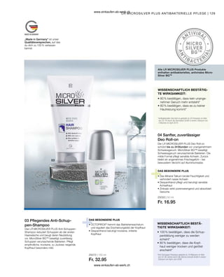 129
25072 | 150 ml
Fr. 32.95
25033 | 50 ml
Fr. 16.95
WISSENSCHAFTLICH BESTÄ-
TIGTE WIRKSAMKEIT:
03 Pflegendes Anti-Schup-
pen-Shampoo
Das LR MICROSILVER PLUS Anti-Schuppen-
Shampoo reduziert Schuppen ab der ersten
Haarwäsche und beugt deren Neubildung
vor. MicroSilver BG™ beseitigt zuverlässig
Schuppen verursachende Bakterien. Pflegt
empfindliche, trockene, zu Juckreiz neigende
Kopfhaut besonders mild.
LR MICROSILVER PLUS ANTIBAKTERIELLE PFLEGE |
04 Sanfter, zuverlässiger
Deo Roll-on
DAS BESONDERE PLUS
Der LR MICROSILVER PLUS Deo Roll-on
schützt bis zu 24 Stunden vor unangenehmem
Schweissgeruch. MicroSilver BG™ beseitigt
Schweissgeruch verursachende Bakterien. Die
milde Formel pflegt sensible Achseln. Zurück
bleibt ein angenehmes Frischegefühl – bei
bewusstem Verzicht auf Aluminiumsalze.
Alle LR MICROSILVER PLUS Produkte
enthalten antibakterielles, antivirales Micro-
Silver BGTM
WISSENSCHAFTLICH BESTÄTIG-
TE WIRKSAMKEIT:
• 
80 % bestätigen, dass kein unange-
nehmer Geruch mehr entsteht*
• 
80 % bestätigen, dass es zu keiner
Hautreizung kommt*
*
Antibakterieller Deo Roll on getestet an 20 Personen im Alter
von 25-76 durch die Dermatest GmbH in einem Zeitraum von
4 Wochen im April 2010
DAS BESONDERE PLUS
• 
Das Mineral Talkum bindet Feuchtigkeit und
verhindert nasse Achseln
• 
Dexpanthenol pflegt und beruhigt sensible
Achselhaut
• 
Zinksalz wirkt porenverengend und absorbiert
Gerüche
• 
100 % bestätigen, dass die Schup-
penbildung weniger zu werden
scheint*
• 
80 % bestätigen, dass die Kopf-
haut weniger trocken und gerötet
erscheint*
*
Anti-Schuppen Shampoo getestet an 10 Männern im Alter
von 22-56 Jahren durch die Derma Consult GmbH in einem
Zeitraum von April-Juni 2008
• OCTOPIROX®
hemmt das Bakterienwachstum
und reguliert das Erscheinungsbild der Kopfhaut
• 
Dexpanthenol beruhigt trockene, irritierte
Kopfhaut
„Made in Germany“ ist unser
Qualitätsversprechen, auf das
du dich zu 100 % verlassen
kannst.
www.einkaufen-ab-werk.ch
www.einkaufen-ab-werk.ch
 