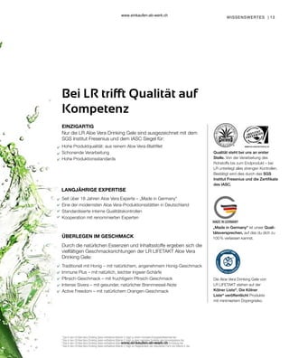 13
Qualität steht bei uns an erster
Stelle. Von der Verarbeitung des
Rohstoffs bis zum Endprodukt – bei
LR unterliegt alles strengen Kontrollen.
Bestätigt wird dies durch das SGS
Institut Fresenius und die Zertifikate
des IASC.
„Made in Germany“ ist unser Quali-
tätsversprechen, auf das du dich zu
100 % verlassen kannst.
Die Aloe Vera Drinking Gele von
LR LIFETAKT stehen auf der
Kölner Liste®
. Die Kölner
Liste®
veröffentlicht Produkte
mit minimiertem Dopingrisiko.
EINZIGARTIG
Bei LR trifft Qualität auf
Kompetenz
LANGJÄHRIGE EXPERTISE
1
Das in den LR Aloe Vera Drinking Gelen enthaltene Vitamin C trägt zu einem normalen Energiestoffwechsel bei.
2
Das in den LR Aloe Vera Drinking Gelen enthaltene Vitamin C trägt zu einer normalen Funktion des Immunsystems bei.
3
Das in den LR Aloe Vera Drinking Gelen enthaltene Vitamin C trägt zur Verringerung von Müdigkeit und Ermüdung bei.
4
Das in den LR Aloe Vera Drinking Gelen enthaltene Vitamin C trägt zur Regeneration der reduzierten Form von Vitamin E bei.
WISSENSWERTES |
Hohe Produktqualität: aus reinem Aloe Vera-Blattfilet
Schonende Verarbeitung
Hohe Produktionsstandards
Seit über 18 Jahren Aloe Vera Experte – „Made in Germany“
Eine der modernsten Aloe Vera-Produktionsstätten in Deutschland
Standardisierte interne Qualitätskontrollen
Kooperation mit renommierten Experten
Durch die natürlichen Essenzen und Inhaltsstoffe ergeben sich die
vielfältigen Geschmacksrichtungen der LR LIFETAKT Aloe Vera
Drinking Gele:
Traditionell mit Honig – mit natürlichem, angenehmem Honig-Geschmack
Immune Plus – mit natürlich, leichter Ingwer-Schärfe
Pfirsich-Geschmack – mit fruchtigem Pfirsich-Geschmack
Intense Sivera – mit gesunder, natürlicher Brennnessel-Note
Active Freedom – mit natürlichem Orangen-Geschmack
Nur die LR Aloe Vera Drinking Gele sind ausgezeichnet mit dem
SGS Institut Fresenius und dem IASC Siegel für:
ÜBERLEGEN IM GESCHMACK
www.einkaufen-ab-werk.ch
www.einkaufen-ab-werk.ch
 