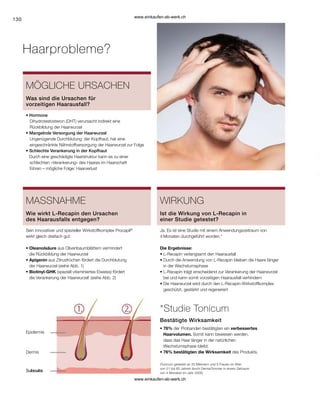 130
Subcutis
Subcutis
Dermis
Epidermis
Haarprobleme?
MÖGLICHE URSACHEN
• Hormone
	 Dihydrotestosteron (DHT) verursacht indirekt eine
	 Rückbildung der Haarwurzel
• 
Mangelnde Versorgung der Haarwurzel
	 Ungenügende Durchblutung 	der Kopfhaut, hat eine
	 eingeschränkte Nährstoffversorgung der Haarwurzel zur Folge
• 
Schlechte Verankerung in der Kopfhaut
Durch eine geschädigte Haarstruktur kann es zu einer
	
schlechten «Verankerung» des Haares im Haarschaft
führen – mögliche Folge: Haarverlust
Was sind die Ursachen für
vorzeitigen Haarausfall?
MASSNAHME
Sein innovativer und spezieller Wirkstoffkomplex Procapil®
wirkt gleich dreifach gut:
• Oleanolsäure aus Olivenbaumblättern vermindert
die Rückbildung der Haarwurzel
• Apigenin aus Zitrusfrüchen fördert die Durchblutung
der Haarwurzel (siehe Abb. 1)
• Biotinyl-GHK (speziell vitaminiertes Eiweiss) fördert
die Verankerung der Haarwurzel! (siehe Abb. 2)
Wie wirkt L-Recapin den Ursachen
des ­
Haarausfalls entgegen?
WIRKUNG
Ja. Es ist eine Studie mit einem Anwendungszeitraum von
4 Monaten durchgeführt worden.*
Die Ergebnisse:
• 
L-Recapin verlangsamt den Haarausfall
• 
Durch die Anwendung von L-Recapin bleiben die Haare länger
in der Wachstumsphase
• 
L-Recapin trägt enscheidend zur Verankerung der Haarwurzel
bei und kann somit vorzeitigen Haarausfall verhindern
• 
Die Haarwurzel wird durch den L-Recapin-Wirkstoffkomplex
geschützt, gestärkt und regeneriert
Ist die Wirkung von L-Recapin in
einer Studie getestet?
*Studie Tonicum
• 76% der Probanden bestätigten ein verbessertes
Haarvolumen. Somit kann bewiesen werden,
dass das Haar länger in der natürlichen
Wachstumsphase bleibt.
• 
76% bestätigten die Wirksamkeit des Produkts.
Bestätigte Wirksamkeit
(Tonicum getestet an 20 Männern und 5 Frauen im Alter
von 21 bis 60 Jahren durch DermaTronnier in einem Zeitraum
von 4 Monaten im Jahr 2005)
www.einkaufen-ab-werk.ch
www.einkaufen-ab-werk.ch
 