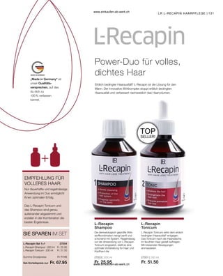 131
„Made in Germany“ ist
unser Qualitäts-
versprechen, auf das
du dich zu
100 % verlassen
kannst.
27003 | 200 ml
Fr. 25.95
27001 | 200 ml
Fr. 51.50
Fr. 25.95
Fr. 51.50
Set-Vorteilspreis nur
Summe Einzelpreise Fr. 77.45
Fr. 67.95
27004  
Nur dauerhafte und regelmässige
Anwendung im Duo ermöglicht
Ihnen optimalen Erfolg.
Das L-Recapin Tonicum und
das Shampoo sind genau
aufeinander abgestimmt und
erzielen in der Kombination die
besten Ergebnisse.
EMPFEHLUNG FÜR
VOLLERES HAAR:
Power-Duo für volles,
dichtes Haar
Erblich bedingter Haarausfall? L-Recapin ist die Lösung für den
Mann: Der innovative Wirkkomplex stoppt erblich bedingten
Haarausfall und verbessert nachweislich das Haarvolumen.
LR L-RECAPIN HAARPFLEGE
TOP
SELLER!
SIE SPAREN IM SET
L-Recapin Set 1+1
L-Recapin Shampoo · 200 ml
L-Recapin Tonicum · 200 ml
Die dermatologisch geprüfte Wirk-
stoffkombination reinigt sanft und
schonend mit System. Regelmässig
vor der Anwendung von L-Recapin
Tonicum eingesetzt, stellt es eine
optimale Vorbereitung für Haar und
Kopfhaut dar.
L-Recapin
Shampoo
L-Recapin Tonicum wirkt dem erblich
bedingten Haarausfall* entgegen.
Das Tonicum nach der Haarwäsche
im feuchten Haar gezielt auftragen.
Mit kreisenden Bewegungen
einmassieren.
L-Recapin
Tonicum
www.einkaufen-ab-werk.ch
www.einkaufen-ab-werk.ch
 