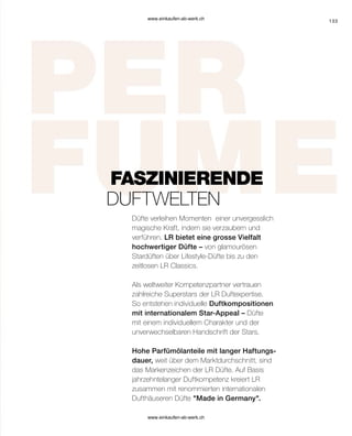 133
Düfte verleihen Momenten einer unvergesslich
magische Kraft, indem sie verzaubern und
verführen. LR bietet eine grosse Vielfalt
hochwertiger Düfte – von glamourösen
Stardüften über Lifestyle-Düfte bis zu den
zeitlosen LR Classics.
Als weltweiter Kompetenzpartner vertrauen
zahlreiche Superstars der LR Duftexpertise.
So entstehen individuelle Duftkompositionen
mit internationalem Star-Appeal – Düfte
mit einem individuellem Charakter und der
unverwechselbaren Handschrift der Stars.
Hohe Parfümölanteile mit langer Haftungs-
dauer, weit über dem Marktdurchschnitt, sind
das Markenzeichen der LR Düfte. Auf Basis
jahrzehntelanger Duftkompetenz kreiert LR
zusammen mit renommierten internationalen
Dufthäuseren Düfte Made in Germany.
FASZINIERENDE
DUFTWELTEN
www.einkaufen-ab-werk.ch
www.einkaufen-ab-werk.ch
 
