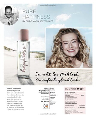 Das PURE HAPPINESS
by Guido Maria Kretschmer
Eau de Parfum for men findest du auf
Seite 154
DU SPARST IM SET
PURE HAPPINESS
by Guido Maria Kretschmer
Duft-Set	30565
PURE HAPPINESS
by Guido Maria Kretschmer
Eau de Parfum for women	
PURE HAPPINESS
by Guido Maria Kretschmer
Eau de Parfum for men
(Kombination frei wählbar)
Sei echt. Sei strahlend.
Sei einfach glücklich.
Sei echt. Sei strahlend.
Sei einfach glücklich.
Spüre pure Lebensfreude im
Hier und Jetzt. Geniesse das
wunderbare Gefühl, die
ganze Welt umarmen zu
wollen. PURE HAPPINESS
macht dich glücklich – ein
Duft voller Leichtigkeit, der
dir jeden Tag ein strahlendes
Lächeln ins Gesicht zaubert!
blumig
fruchtig
Kopfnote
Grapefruit,
Bergamotte
Herznote
Jasmin,
Iris
Basisnote
Moschus,
Tabak
PURE
HAPPINESS
by Guido Maria
Kretschmer
Eau de Parfum
for women
50 ml I 30560
Fr. 59.95
Fr. 119.90
Fr. 109.95
Set-Vorteilspreis nur
Summe Einzelpreise
www.einkaufen-ab-werk.ch
www.einkaufen-ab-werk.ch
 