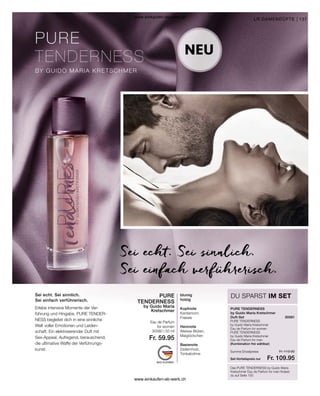 137
30581
Fr. 119.90
Fr. 109.95
30580 | 50 ml
Fr. 59.95
PURE
TENDERNESS
by Guido Maria
Kretschmer PURE TENDERNESS
blumig
holzig
Kopfnote
Kardamom,
Freesie
Herznote
Weisse Blüten,
Maiglöckchen
Basisnote
Zedernholz,
Tonkabohne
Sei echt. Sei sinnlich.
Sei einfach verführerisch.
Das PURE TENDERNESS by Guido Maria
Kretschmer Eau de Parfum for men findest
du auf Seite 155
NEU
Sei echt. Sei sinnlich.
Sei einfach verführerisch.
DU SPARST IM SET
LR DAMENDÜFTE |
Erlebe intensive Momente der Ver-
führung und Hingabe. PURE TENDER-
NESS begleitet dich in eine sinnliche
Welt voller Emotionen und Leiden-
schaft. Ein elektrisierender Duft mit
Sex-Appeal. Aufregend, berauschend,
die ultimative Waffe der Verführungs-
kunst.
Eau de Parfum
for women
by Guido Maria Kretschmer
Duft-Set
PURE TENDERNESS
by Guido Maria Kretschmer
Eau de Parfum for women
PURE TENDERNESS
by Guido Maria Kretschmer
Eau de Parfum for men
(Kombination frei wählbar)
Set-Vorteilspreis nur
Summe Einzelpreise
www.einkaufen-ab-werk.ch
www.einkaufen-ab-werk.ch
 