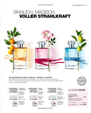 141
LIGHTNING
ESSENCE
OF ROSE
LIGHTNING
ESSENCE
OF MARINE
LIGHTNING
ESSENCE
OF AMBER
Fr. 44.95 Fr. 44.95 Fr. 44.95
50 ml I 30330-3 50 ml I 30330-2 50 ml I 30330-101 30334
Fr. 134.85
Fr. 114.95
LR DAMENDÜFTE |
SINNLICH, MAGISCH,
DIE ESSENZEN DES LEBENS: ENERGIE – ROMANTIK – KLARHEIT
VOLLER STRAHLKRAFT
Drei gefühlvolle Duft-Kompositionen voller Magie – die Lightning Collection präsentiert von
Emma Heming-Willis bringt die Essenzen des Lebens zum Ausdruck. Zusätzliches Highlight jedes
Parfums sind Swarovski Kristalle.
orientalisch
verführerisch
Kopfnote
Bergamotte,
Mandarine
Herznote
Iris,
Orangenblüte
Basisnote
Tonkabohne,
Patchouli
blumig
sinnlich
Kopfnote
Fruchtig,
Jasmin
Herznote
Rose,
pudrig
Basisnote
Süss,
Ambriert
frisch
aquatisch
Kopfnote
Bergamotte,
aquatisch
Herznote
Maiglöckchen,
würzig
Basisnote
Zedernholz,
Moschus
Eau de Parfum Eau de Parfum Eau de Parfum
DU SPARST IM SET
HAUTE PARFUM
Lightning Collection
Duft-Set
Essence of amber, Eau de Parfum
Essence of marine, Eau de Parfum #
Essence of rose, Eau de Parfum
Set-Vorteilspreis nur
Summe Einzelpreise
www.einkaufen-ab-werk.ch
www.einkaufen-ab-werk.ch
 
