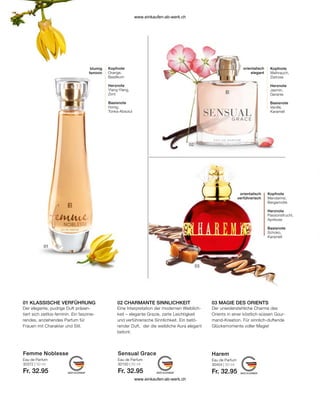 Femme Noblesse Harem
Sensual Grace
Eau de Parfum
30372 | 50 ml
Fr. 32.95
Eau de Parfum
30404 | 50 ml
Fr. 32.95
Eau de Parfum
30150 | 50 ml
Fr. 32.95
03 MAGIE DES ORIENTS
01 KLASSISCHE VERFÜHRUNG 02 CHARMANTE SINNLICHKEIT
Kopfnote
Orange,
Basilikum
Herznote
Ylang-Ylang,
Zimt
Basisnote
Honig,
Tonka-Absolut
blumig
feminin
Kopfnote
Weihrauch,
Zistrose
Herznote
Jasmin,
Geranie
Basisnote
Vanille,
Karamell
orientalisch
elegant
Kopfnote
Mandarine,
Bergamotte
Herznote
Passionsfrucht,
Aprikose
Basisnote
Schoko,
Karamell
orientalisch
verführerisch
Der elegante, pudrige Duft präsen-
tiert sich zeitlos-feminin. Ein faszinie-
rendes, anziehendes Parfum für
Frauen mit Charakter und Stil.
Eine Interpretation der modernen Weiblich-
keit – elegante Grazie, zarte Leichtigkeit
und verführerische Sinnlichkeit. Ein betö-
render Duft, der die weibliche Aura elegant
betont.
Der unwiderstehliche Charme des
Orients in einer köstlich-süssen Gour-
mand-Kreation. Für sinnlich-duftende
Glücksmomente voller Magie!
www.einkaufen-ab-werk.ch
www.einkaufen-ab-werk.ch
 