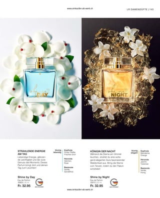 143
Shine by Night
Shine by Day
Eau de Parfum
30610 | 50 ml
Fr. 32.95
Eau de Parfum
30600 | 50 ml
Fr. 32.95
KÖNIGIN DER NACHT
STRAHLENDE ENERGIE
AM TAG
LR DAMENDÜFTE |
Lebendige Energie, glänzen-
de Leichtigkeit und der pure
Genuss des Moments: Dieses
Parfum bringt dich und deinen
Tag zum Leuchten!
Kopfnote
Pinker Pfeffer,
Frisches Grün
Herznote
Veilchen,
Rose
Basisnote
Vanille,
Sandelholz
blumig
lebendig
Während die Sterne am Himmel
leuchten, strahlst du eine aufre-
gend-eleganten Aura faszinierender
Weiblichkeit aus. Bring die Sterne
zum Tanzen, indem du den Flakon
schüttelst!
blumig
elegant
Kopfnote
Mandarine,
Orange
Herznote
Jasmin,
Tuberose
Basisnote
Vanille,
Honig
www.einkaufen-ab-werk.ch
www.einkaufen-ab-werk.ch
 