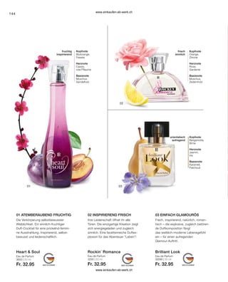 144
Heart  Soul
Eau de Parfum
30095 | 50 ml
Fr. 32.95
Brilliant Look
Eau de Parfum
3650 | 50 ml
Fr. 32.95
Eau de Parfum
3250 | 50 ml
Fr. 32.95
Rockin´ Romance
02 INSPIRIEREND FRISCH
01 ATEMBERAUBEND FRUCHTIG 03 EINFACH GLAMOURÖS
Die Verkörperung selbstbewusster
Weiblichkeit. Ein sinnlich-fruchtiger
Duft-Cocktail für eine prickelnd-femini-
ne Ausstrahlung. Inspirierend, selbst-
bewusst und leidenschaftlich.
Ihre Leidenschaft öffnet ihr alle
Türen. Die einzigartige Kreation zeigt
sich energiegeladen und zugleich
sinnlich. Eine facettenreiche Duftex-
plosion für das Abenteuer Leben!
Frech, inspirierend, natürlich, roman-
tisch – die explosive, zugleich betören-
de Duftkomposition fängt
das weiblich-moderne Lebensgefühl
ein – für einen aufregenden
Glamour-Auftritt.
Kopfnote
Blutorange,
Freesie
Herznote
Cassis,
rote Pflaume
Basisnote
Moschus
Sandelholz
fruchtig
inspirierend
Kopfnote
Orange,
Zitrone
Herznote
Rose,
Gardenie
Basisnote
Moschus,
Zedernholz
frisch
sinnlich
Kopfnote
Bergamotte,
Birne
Herznote
Jasmin,
Iris
Basisnote
Karamell,
Patchouli
orientalisch
aufregend
www.einkaufen-ab-werk.ch
www.einkaufen-ab-werk.ch
 