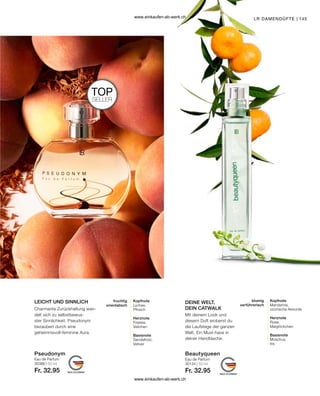 145
Eau de Parfum
30386 | 50 ml
Fr. 32.95
Pseudonym
Eau de Parfum
30134 | 50 ml
Fr. 32.95
Beautyqueen
TOP
SELLER
LEICHT UND SINNLICH DEINE WELT,
DEIN CATWALK
LR DAMENDÜFTE |
Kopfnote
Mandarine,
ozonische Akkorde
Herznote
Rose,
Maiglöckchen
Basisnote
Moschus,
Iris
blumig
verführerisch
Charmante Zurückhaltung wan-
delt sich zu selbstbewus-
ster Sinnlichkeit. Pseudonym
bezaubert durch eine
geheimnisvoll-feminine Aura.
Mit deinem Look und
diesem Duft eroberst du
die Laufstege der ganzen
Welt. Ein Must-have in
deiner Handtasche.
Kopfnote
Lychee,
Pfirsich
Herznote
Freesia,
Veilchen
Basisnote
Sandelholz,
Vetiver
fruchtig
orientalisch
www.einkaufen-ab-werk.ch
www.einkaufen-ab-werk.ch
 