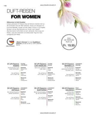 146
03 LR Classics
MARBELLA
02 LR Classics
LOS ANGELES
01 LR Classics
HAWAII
06 LR Classics
VALENCIA
05 LR Classics
SANTORINI
04 LR Classics
ANTIGUA
Fr. 19.95
Eau de Parfum
50 ml I 3295-106
Eau de Parfum
50 ml I 3295-127 Eau de Parfum
50 ml I 3295-124
Eau de Parfum
50 ml I 3295-223
Eau de Parfum
50 ml I 3295-220
Eau de Parfum
50 ml I 3295-126
FOR WOMEN
Willkommen im Duft-Paradies!
DUFT-REISEN
Unsere exklusiven LR Classics Eau de Parfums möchten dich an
die schönsten Orte der Welt entführen. Heute zum Shoppen ins
luxuriöse Marbella, morgen auf dem Walk of Fame in Los Angeles
flanieren und am Wochenende zum Surfen nach Hawaii?
Wechsle deinen Duft einfach je nach Jahreszeit, Stimmung und
Anlass. Lass dich inspirieren und erlebe jeden Tag eine neue,
aufregende Duft-Reise.
fruchtig
orientalisch
Kopfnote
Bergamotte,
Zimt
Herznote
Rose,
Heliotrope
Basisnote
Vanille,
Tonkabohne
Die Erinnerung an den
letzten Sommerflirt.
fruchtig
blumig
Kopfnote
Birne,
Lotus
Herznote
Maiglöckchen,
Jasmin
Basisnote
Sandelholz,
weisses Musk
Glamourös, pulsierend,
voller Leben.
Für die charmante
Verführung und den Sinn
für puren Luxus.
orientalisch
lebendig
Kopfnote
Orange,
Bergamotte
Herznote
Pfingstrose,
Jasmin
Basisnote
Patchouli,
Vetiver
Wie intensive Küsse am
weissen Sandstrand.
orientalisch
sinnlich
Kopfnote
Pfirsich,
Veilchen
Herznote
Iris,
Rose
Basisnote
Sandelholz, Vanille
Wie ein Sonnenaufgang,
der die Sinne fesselt.
orientalisch
blumig
Kopfnote
Freesie
Herznote
Jasmin
Basisnote
Moschus
La Dolce Vita!
Mediterranes Flair
auf der Haut.
frisch
aromatisch
Kopfnote
Zitrone,
Grapefruit
Herznote
Blumige Noten
Jasmin
Basisnote
Amber,
Moschus
EAU
DE PARFUM
NUR JE
„Made in Germany“ ist unser Qualitätsver-
sprechen, auf das du dich zu 100% verlassen
kannst.
www.einkaufen-ab-werk.ch
www.einkaufen-ab-werk.ch
 
