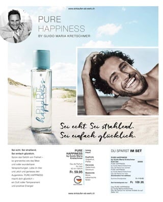 Sei echt. Sei strahlend.
Sei einfach glücklich.
Spüre das Gefühl von Freiheit –
so grenzenlos wie das Meer
und voller wunderbarer
Versprechungen. Lebe im Hier
und Jetzt und geniesse den
Augenblick. PURE HAPPINESS
macht dich glücklich –
ein Duft voller Temperament
und positiver Energie!
Sei echt. Sei strahlend.
Sei einfach glücklich.
Das PURE HAPPINESS
by Guido Maria Kretschmer
Eau de Parfum for women findest du auf
Seite 140
PURE HAPPINESS
by Guido Maria Kretschmer
Duft-Set	30565
PURE HAPPINESS
by Guido Maria Kretschmer
Eau de Parfum for women	
PURE HAPPINESS
by Guido Maria Kretschmer
Eau de Parfum for men
(Kombination frei wählbar)
DU SPARST IM SET
holzig
frisch
Kopfnote
Grapefruit,
Pfeffer
Herznote
Zedernholz,
Geranium
Basisnote
Moos,
balsamische
Noten
PURE
HAPPINESS
by Guido Maria
Kretschmer
Eau de Parfum
for men
50 ml I 30570
Fr. 59.95
Fr. 119.90
Fr. 109 .95
Set-Vorteilspreis nur
Summe Einzelpreise
www.einkaufen-ab-werk.ch
www.einkaufen-ab-werk.ch
 