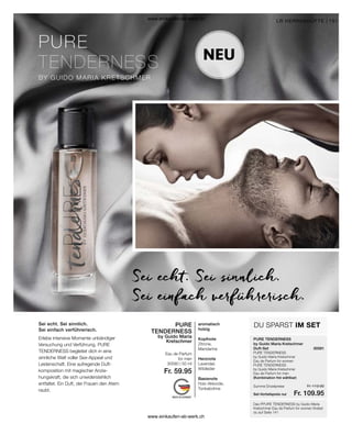 151
PURE
TENDERNESS
30590 | 50 ml
Fr. 59.95
PURE TENDERNESS
by Guido Maria
Kretschmer
30581
Fr. 119.90
Fr. 109.95
aromatisch
holzig
Kopfnote
Zitrone,
Mandarine
Herznote
Lavendel,
Wildleder
Basisnote
Holz-Akkorde,
Tonkabohne
Sei echt. Sei sinnlich.
Sei einfach verführerisch.
Das PPURE TENDERNESS by Guido Maria
Kretschmer Eau de Parfum for women findest
du auf Seite 141
NEU
Sei echt. Sei sinnlich.
Sei einfach verführerisch.
DU SPARST IM SET
LR HERRENDÜFTE |
Erlebe intensive Momente unbändiger
Versuchung und Verführung. PURE
TENDERNESS begleitet dich in eine
sinnliche Welt voller Sex-Appeal und
Leidenschaft. Eine aufregende Duft-
komposition mit magischer Anzie-
hungskraft, die sich unwiderstehlich
entfaltet. Ein Duft, der Frauen den Atem
raubt.
Eau de Parfum
for men
by Guido Maria Kretschmer
Duft-Set
PURE TENDERNESS
by Guido Maria Kretschmer
Eau de Parfum for women
PURE TENDERNESS
by Guido Maria Kretschmer
Eau de Parfum for men
(Kombination frei wählbar)
Set-Vorteilspreis nur
Summe Einzelpreise
www.einkaufen-ab-werk.ch
www.einkaufen-ab-werk.ch
 