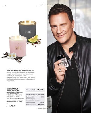 152
by Guido Maria Kretschmer
HAUTE PARFUM
FOR YOUR HOME
310 g
40166 |
40167 |
HAUTE PARFUM FOR YOUR HOME
40169
Fr. 85.90
Fr. 79.95
Fr. 42.95
by Guido Maria Kretschmer
Duftkerzen-Set
EDLE DUFTKERZEN FÜR DEIN ZUHAUSE
Inspiriert von der Parfumkollektion hat der beliebte
Designer auch Duftkerzen im edlen Look kreiert –
HAUTE PARFUM FOR YOUR HOME.
Wie immer tragen auch diese Guido's ganz persön-
liche Handschrift: sinnlich-elegant und faszinierend-
charismatisch.
Set-Vorteilspreis nur
Summe Einzelpreise
Sinnliche Eleganz
Charismatische Faszination
DU SPARST IM SET
Sinnliche Eleganz
Ein Duftbouquet aus Mandarine,
Rose, Jasmin und Vanille.
Charismatische Faszination
Ein raffiniertes Zusammenspiel aus
Bergamotte, Pfeffer und Leder.
je
www.einkaufen-ab-werk.ch
www.einkaufen-ab-werk.ch
 