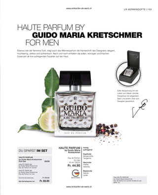 153
30230
Fr. 89.90
Fr. 83.95
HAUTE PARFUM
HAUTE PARFUM
HAUTE PARFUM
HAUTE PARFUM
by Guido Maria
Kretschmer
50 ml I 30220
Fr. 44.95
Edle Verpackung mit viel
Liebe zum Detail: stilvolle
Designbox mit elegantem
Satin und einem Zitat vom
Designer persönlich.
Ebenso wie der feminine Duft, trägt auch das Männerparfum die Handschrift des Designers: elegant,
hochwertig, zeitlos und authentisch. Nach und nach entfalten die edlen, würzigen und frischen
Essenzen all ihre aufregenden Facetten auf der Haut.
LR HERRENDÜFTE |
FOR MEN
Das HAUTE PARFUM
by Guido Maria Kretschmer
Eau de Parfum for women findest du auf
Seite 127
GUIDO MARIA KRETSCHMER
HAUTE PARFUM BY
Eau de Parfum
for men
holzig
aufregend
Kopfnote
Bergamotte,
Tangerine
Herznote
Pfeffer,
Geranie,
Basisnote
Vetiver,
Leder
by Guido Maria Kretschmer
Duft-Set
by Guido Maria Kretschmer
Eau de Parfum for women
by Guido Maria Kretschmer
Eau de Parfum for men
DU SPARST IM SET
Set-Vorteilspreis nur
Summe Einzelpreise
www.einkaufen-ab-werk.ch
www.einkaufen-ab-werk.ch
 