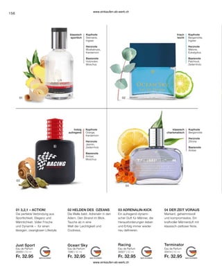 156
Just Sport Racing Terminator
Ocean‘Sky
30000 | 50 ml 1580 | 50 ml 30027 | 50 ml 30414 | 50 ml
Fr. 32.95 Fr. 32.95 Fr. 32.95 Fr. 32.95
04 DER ZEIT VORAUS
02 HELDEN DES OZEANS
01 3,2,1 – ACTION!
Eau de Parfum
03 ADRENALIN-KICK
Eau de Parfum Eau de Parfum
Eau de Parfum
Die perfekte Verbindung aus
Sportlichkeit, Eleganz und
Männlichkeit. Voller Frische
und Dynamik – für einen
lässigen, zwanglosen Lifestyle.
Die Welle bebt. Adrenalin in den
Adern. Den Strand im Blick.
Tauche ab in eine
Welt der Leichtigkeit und
Coolness.
Ein aufregend-dynami-
scher Duft für Männer, die
Herausforderungen lieben
und Erfolg immer wieder
neu definieren.
Markant, geheimnisvoll
und kompromisslos. Ein
kraftvoller Männerduft mit
klassisch-zeitloser Note.
holzig
aufregend
Kopfnote
Orange,
Kardamom
Herznote
Jasmin,
Zedernholz
Basisnote
Amber,
Moschus
Kopfnote
Bergamotte
Herznote
Zitrone
Basisnote
Amber
klassisch
charismatisch
Kopfnote
Sternanis,
Ingwer
Herznote
Muskatnuss,
Kardamom
Basisnote
Holznoten,
Moschus
klassisch
sportlich
Kopfnote
Bergamotte,
Ingwer
Herznote
Melone,
Eukalyptus
Basisnote
Patchouli,
Zedernholz
frisch
leicht
www.einkaufen-ab-werk.ch
www.einkaufen-ab-werk.ch
 