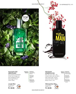 157
Jungle Man Metropolitan Man
TOP
SELLER
3430 | 50 ml
Fr. 32.95
30190 | 50 ml
Fr. 32.95
KULT-DUFT FÜR
ABENTEURER
FÜR ECHTE
KOSMOPOLITEN
Eau de Parfum Eau de Parfum
LR HERRENDÜFTE |
Kopfnote
Grüne Minze,
Beifuss
Herznote
Lavendel,
Nelke
Basisnote
Tonkabohne,
Sandelholz
klassisch
intensiv
Die exotische Komposition
bringt neue Energie und
eine aufregende Portion
Dschungel-Feeling in
deinen Alltag.
Kopfnote
Bergamotte,
Sezuanpfeffer
Herznote
Kardamom,
Geranium
Basisnote
Schokolade,
Vetiver
würzig
lässig
New York, Rio, Tokio – der
moderne Mann liebt die Metro-
polen dieser Welt. Entspre-
chend sein Parfum: elegant,
lässig, sinnlich, cool.
www.einkaufen-ab-werk.ch
www.einkaufen-ab-werk.ch
 
