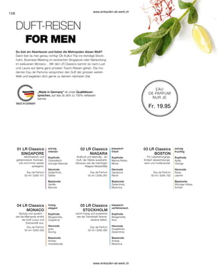158
03 LR Classics
BOSTON
02 LR Classics
NIAGARA
01 LR Classics
SINGAPORE
05 LR Classics
STOCKHOLM
04 LR Classics
MONACO
Eau de Parfum
50 ml I 3295-151
Eau de Parfum
50 ml I 3295-261
Eau de Parfum
50 ml I 3295-162
Eau de Parfum
50 ml I 3295-259
Eau de Parfum
50 ml I 3295-260
Fr. 19.95
würzig
intensiv
Kopfnote
Orientalisch
würzige Akkorde
Herznote
Zedernholz,
Salbei
Basisnote
Vanille,
Benzoe
Verführerisch und
geheimnisvoll. Kontrast-
voll und immer wieder
aufregend.
klassisch
frisch
Kopfnote
Marine Noten,
Minze
Herznote
Geranium,
Neroli
Basisnote
Zedernholz,
Moschus
Kraftvoll und lebendig - ein
Duft, der Stärke ausstrahlt.
Genauso wie die mächtigen
Niagara Wasserfälle
Für Lebenshungrige.
Einfach abwechslungs-
reich und multikulturell.
würzig
fruchtig
Kopfnote
Apfel,
Orange
Herznote
Rose,
Jasmin
Basisnote
Würzige Hölzer,
Amber
Spritzig und opulent –
wie die Metropole strahlt
der Duft Luxus und
Exklusivität aus.
holzig
elegant
Kopfnote
Bergamotte,
Grapefruit
Herznote
grün,
blumig
Basisnote
Amber,
Holzakkorde
Leicht holzig und pulsierend
wie die Trendstadt Skandi-
naviens selbst.
klassisch
verführerisch
Kopfnote
Bergamotte,
Anis
Herznote
Guajakholz,
Zedernholz
Basisnote
Amber,
Moschus
EAU
DE PARFUM
NUR JE
FOR MEN
Du bist ein Abenteurer und liebst die Metropolen dieser Welt?
DUFT-REISEN
Dann bist du hier genau richtig! Ob Kultur-Trip ins trendige Stock-
holm, Business-Meeting im exotischen Singapore oder Networking
im exklusiven Monaco… Mit den LR Classics kannst du nach Lust
und Laune auf deine ganz privaten Traum-Reisen gehen. Die mo-
dernen Eau de Parfums versprühen den Duft der grossen weiten
Welt und begleiten dich gerne zu deinem nächsten Ziel.
„Made in Germany“ ist unser Qualitätsver-
sprechen, auf das du dich zu 100% verlassen
kannst.
www.einkaufen-ab-werk.ch
www.einkaufen-ab-werk.ch
 
