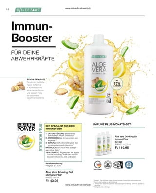 IMMUNE
POWER
16
81000 | 1000 ml
Fr. 43.95
81003 | 3 x 1000 ml
Fr. 119.95
Immun-
Booster
FÜR DEINE
ABWEHRKRÄFTE
Aloe Vera Drinking Gel
Immune Plus*
SCHON GEWUSST?
DER SPEZIALIST FÜR DEIN
IMMUNSYSTEM
1. UNTERSTÜTZUNG: Bestehende
Immunzellen werden unterstützt1
2. ANREGUNG: Das Immunsystem wird
angeregt1,2
3. SCHUTZ: Die Funktionsfähigkeit des
Immunsystems wird unterstützt1
NATÜRLICH: 85% Aloe Vera-Blattgel –
ganz ohne Aloin**
+ EINZIGARTIG: Angereichert mit Ingwer,
Zitrone und Honig, sowie den Immun-
boostern Vitamin C, Zink und Selen
Verzehrempfehlung:
• Täglich: 3 x 30ml
Aloe Vera Drinking Gel
Immune Plus
3er-Set
IMMUNE PLUS MONATS-SET
1

Vitamin C, Zink und Selen tragen zu einer normalen Funktion des Immunsystems bei.
2

Zink hat eine Funktion bei der Zellteilung.
* 
Achte auf eine abwechslungsreiche und ausgewogene Ernährung sowie eine gesunde Le-
bensweise.
**
Aloingehalt unter 0,1mg/L
Die leichte, natürliche
Ingwer-Schärfe ist
in Kombination mit
erfrischender Zitrone
und süssem Honig
ein besonderes
Geschmackserlebnis.
MIT
85%
ALOE VERA
www.einkaufen-ab-werk.ch
www.einkaufen-ab-werk.ch
 