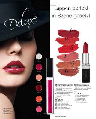 1 | 11130-1 Signature Red
2 | 11130-2 Camney Red
3 | 11130-3 Peppy Tomato*
4 | 11130-4 Sensual Rosewood*
5 | 11130-5 Soft Beige
6 | 11130-6 Light Chocolate*
11131-1 Dramatic Rosewood
11131-2 Pink Brilliance*
11131-3 Nude Shine
11131-4 Berry Glam
11131-5 Orange Flash*
11131-8 Rose Temptation
*solange der Vorrat reicht
Das Model trägt
High Impact
Lipstick 11130-1;
Signature Red
Lippen perfekt
in Szene gesetzt
3,5 g
Fr. 24.95
4 ml
Fr. 18.95
• 
Cremig-zarte Textur voller inten-
siver Farbpigmente für ein pures
Farb­erlebnis
• 
Innovative Textur für ein luxuriöses
Finish und verführerische Farbtiefe
• Gleichmässige Farbabgabe,
lange Haltbarkeit und seidiges
Hautgefühl
• Schimmernd, glänzend, ­lebendig
• 
3-D-Effekt: voller wirkende Lippen
• Mit pflegenden Wirkstoffen
01 High Impact Lipstick 02 Brilliant Lipgloss
www.einkaufen-ab-werk.ch
www.einkaufen-ab-werk.ch
 