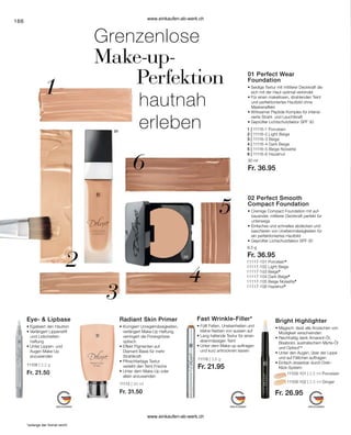 11117-101 Porcelain*
11117-102 Light Beige
11117-103 Beige*
11117-104 Dark Beige*
11117-105 Beige Noisette*
11117-106 Hazelnut*
166
*solange der Vorrat reicht
Grenzenlose
Make-up-
	 Perfektion
	 hautnah
	 erleben
11109-101 | 2,5 ml Porcelain
11109-102 | 2,5 ml Ginger
Fr. 26.95
Bright Highlighter
• 
Magisch: lässt alle Anzeichen von
Müdigkeit verschwinden
• 
Reichhaltig dank Amarant-Öl,
­
Bisabolol, australischem Myrte-Öl
und OptisolTM
• 
Unter den Augen, über der Lippe
und auf Fältchen auftragen
• 
Einfach dosierbar durch Dreh-
Klick-System
11118 | 3,6 g
Fr. 21.95
Fast Wrinkle-Filler*
• 
Füllt Falten, Unebenheiten und
kleine Narben von aussen auf
• 
Lang haltende Textur für einen
ebenmässigen Teint
• 
Unter dem Make-up auftragen
und kurz antrocknen lassen
11108 | 2,2 g
Fr. 21.50
Eye-  Lipbase
• 
Egalisiert den Hautton
• Verlängert Lippenstift
	 und Lidschatten-
	haftung
• 
Unter Lippen- und 		
Augen Make-Up 		
anzuwenden
11115 | 30 ml
Fr. 31.50
Radiant Skin Primer
•	Korrigiert Unregelmässigkeiten,
verlängert Make-Up Haftung,
	 verringert die Porengrösse
	optisch
•	Effekt Pigmenten auf
	 Diamant Basis für mehr
	Strahlkraft
•	
Pfirsichfarbige Textur 			
verleiht den Teint Frische
•	Unter dem Make-Up oder 		
	 allein anzuwenden
01 Perfect Wear
Foundation
• 
Seidige Textur mit mittlerer Deckkraft die
sich mit der Haut optimal verbindet
• 
Für einen makellosen, strahlenden Teint
	
und perfektioniertes Hautbild ohne
Maskeneffekt
• 
Wirksamer Peptide Komplex für intensi-
vierte Strahl- und Leuchtkraft
• 
Geprüfter Lichtschutzfaktor SPF 30
02 Perfect Smooth
Compact Foundation
•	
Cremige Compact Foundation mit auf-
bauender, mittlerer Deckkraft perfekt für
unterwegs
•	Einfaches und schnelles abdecken und
	 kaschieren von Unebenmässigkeiten für
	 ein perfektioniertes Hautbild
•	Geprüfter Lichschutzfaktor SPF 30
30 ml
Fr. 36.95
8,5 g
Fr. 36.95
1 | 11116-1 Porcelain	
2 | 11116-2 Light Beige	
3 | 11116-3 Beige 	
4 | 11116-4 Dark Beige
5 | 11116-5 Beige Noisette
6 | 11116-6 Hazelnut
www.einkaufen-ab-werk.ch
www.einkaufen-ab-werk.ch
 