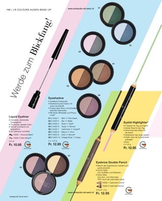 168
01 | 10420-1	 Mint ’n’ Pine Green
02 | 10420-3	 Sky ’n’ Water
03 | 10420-4	 Rose ’n’ Grey*
04 | 10420-6	 Taupe ’n’ Bronze
05 | 10420-7	 Cashmere ’n’ Copper*
06 | 10420-8	 Mauve ’n’ Plum
07 | 10420-9	 Gold ’n’ Bronze*
08 | 10420-10	 Vintage Rose ’n’ Grape
		 10005-1 Absolute Black
		 10005-2 Dark Brown*
		 10006-1 Cashmere Creme*
		 10006-2 Cashmere Brown
*solange der Vorrat reicht
2,5 ml
Fr. 10.95
2 x 1,25 g
Fr. 12.95
10004
2 x 4,6 g
Fr. 12.95
4,9 g  1,3 g
Fr. 12.95
LR COLOURS AUGEN-MAKE-UP
W
e
r
d
e
z
u
m
B
l
i
c
k
f
a
n
g
!
Liquid Eyeliner
• Intensives, deckendes
Farbergebnis
• 
Für präzise, gerade Linien
• 
Schnell trocknend und ­
langhaltend
• Vor Gebrauch schütteln
Eyeshadow
• Zweifache Farbpower
• 
Strahlend bunte Farben mit
purer Leuchtkraft
• 
Pudrig-zarte Textur mit lichtreflek-
tierenden Elementen
• 
Mit reinen Mineralien und Phyco-
corail®
Eyelid Highlighter*
• 
2 Spitzen für Tag und Nacht
• 
Zartes Rosé für den Tag
• 
Schimmerndes Weiss für
die Nacht
• 
Vergrössert das Auge optisch
• 
Direkt unter die Augenbrauen
auftragen
Eyebrow Double Pencil
• 
Betont die Augenbrauen natürlich und
ausdrucksstark
• 
Dünne Seite:
Zum Auffüllen und Definieren
• 
Dicke Seite:
Zum Aus- und Übermalen
TIPP: Auch als Lidschatten ideal!
www.einkaufen-ab-werk.ch
www.einkaufen-ab-werk.ch
 