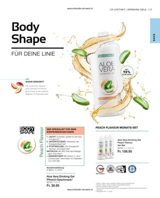 BODY
SHAPE
17
80750 | 1000 ml
Fr. 38.95
80783 | 3 x 1000 ml
Fr. 106.95
FÜR DEINE LINIE
Aloe Vera Drinking Gel
Pfirsich-Geschmack*
Verzehrempfehlung:
• Täglich: 3 x 30ml
DER SPEZIALIST FÜR DEIN
KÖRPERBEWUSSTASEIN
1. LEICHT: Zuckerfrei, perfekt für die Figur
und gesund1,2
2. UNTERSTÜTZEND: Unterstützt den
Energiestoffwechsel2
3. STOFFWECHSEL: Der Energiestoff-
wechsel wird begünstigt2
NATÜRLICH: Mit 98% Aloe Vera-Blattgel
– ganz ohne Aloin**
+ ANGEREICHERT: Mit Vitamin C, ohne
Zuckerzusatz3
(Information für Diabetiker:
nur 0,054 BE)
SCHON GEWUSST?
1

Vitamin C trägt zu einer normalen Funktion des Immunsystems bei.
2
Vitamin C trägt zu einem normalen Energiestoffwechsel bei.
3

Aloe Vera enthält von Natur aus Zucker.
* 
Achte auf eine abwechslungsreiche und ausgewogene Ernährung sowie eine gesunde Le-
bensweise.
**
Aloingehalt unter 0,1mg/L
Aloe Vera Drinking Gel
Peach Flavour
3er-Set
PEACH FLAVOUR MONATS-SET
LR LIFETAKT | DRINKING GELE |
B
ASIS
Body
Shape
Die zuckerfreie, kalorien-
arme Variante mit Pfirsich-
geschmack ist der perfekte
Begleiter für Figurbewusste.
MIT
98%
ALOE VERA
www.einkaufen-ab-werk.ch
www.einkaufen-ab-werk.ch
 
