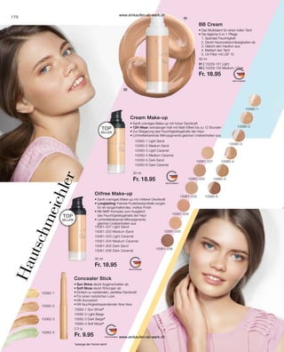 170
10062-1 Sun Shine*
10062-2 Light Beige
10062-3 Dark Beige*
10062-4 Soft Moss*
*solange der Vorrat reicht
01 | 10229-101 Light
02 | 10229-102 Medium / Dark
Fr. 18.95
30 ml
10060-1 Light Sand
10060-2 Medium Sand
10060-3 Light Caramel
10060-4 Medium Caramel
10060-5 Dark Sand
10060-6 Dark Caramel
30 ml
Fr. 18.95
2,5 g
Fr. 9.95
30 ml
Fr. 18.95
10061-207 Light Sand
10061-202 Medium Sand
10061-203 Light Caramel
10061-204 Medium Caramel
10061-205 Dark Sand
10061-206 Dark Caramel
BB Cream
• 
Das Multitalent für einen tollen Teint
• 
Die tägliche 5-in-1 Pflege
1. Spendet Feuchtigkeit
2. Deckt Hautunebenmässigkeiten ab
3. Gleicht den Hautton aus
4. Mattiert den Teint
5. UV-Filter mit LSF 15
H
a
u
t
s
c
h
m
e
i
c
h
l
e
r
TOP
SELLER!
TOP
SELLER!
Cream Make-up
• 
Sanft-cremiges Make-up mit hoher Deckkraft
• 
12H Wear: extralanger Halt mit Matt-Effekt bis zu 12 Stunden
• 
Zur Steigerung des Feuchtigkeitsgehalts der Haut
• 
Lichtreflektierende Mikropigmente gleichen Unebenheiten aus
Oilfree Make-up
• 
Sanft-cremiges Make-up mit mittlerer Deckkraft
• 
Longlasting: Feinste Puderbestandteile sorgen
für ein langanhaltendes, mattes Finish
• Mit NMF-Komplex zum Ausgleich
des Feuchtigkeitsgehalts der Haut
• Lichtreflektierende Mikropigmente
gleichen Unebenheiten aus
Concealer Stick
• 
Sun Shine deckt Augenschatten ab
• Soft Moss deckt Rötungen ab
• 
Einfach zu verblenden, perfekte Deckkraft
• 
Für einen natürlichen Look
• Mit Avocadoöl
• 
Mit feuchtigkeitsspendender Aloe Vera
10061-207
10061-202
10061-204
10061-203
10061-205
10061-206
10062-2
10062-4
10062-3
10062-1
10060-1
10060-2
10060-3
10060-4
10060-5
10060-6
www.einkaufen-ab-werk.ch
www.einkaufen-ab-werk.ch
 