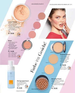 171
10441-1 Warm Peach*
10441-2 Cold Berry*
10441-4 Warm Berry
10441-5 Cold Apricot*
10440-1 Sand
10440-2 Caramel
10440-3 Apricot*
9 g
Fr. 16.95
*solange der Vorrat reicht
15 g
10064
Fr. 18.95
4 g
Fr. 14.95
150 ml
10377
Fr. 8.95
18 g
10068
Fr. 18.95
LR COLOURS GESICHTS-MAKE-UP
Loose Powder
• 
Seidig-schwerelose Textur für
ein natürliches Styling
• Perfekte Fixierung
für schöne, eben-mässige Haut
• 
Transparent, für jeden Make-
up-Ton geeignet
• Mit reinen Mineralien
Blush
• 
Leichte Textur für eine
vitale, natürliche
Ausstrahlung
• 
Mit reinen Mineralien
und Phycocorail®
• 
Mit mikrofeinen mattier-
enden Bestandteilen
F
a
r
b
e
i
n
s
G
e
s
i
c
h
t
!
Reinigungsschaum
Der reichhaltige Schaum
reinigt die Haut sanft und
entfernt Make-up.
Pressed Powder
• 
Perfekt mattierter Teint
– auch für unterwegs
• Weiche, leichte Textur,
die die Haut leuchten
und atmen lässt
• Mit reinen Mineralien
und Phycocorail®
Bronzing Pearls
• 
Bräunungspuder in Perlenform
• 
Verleiht dem Teint einen Hauch
von Sommerbräune
• 
Auch geeignet zur Akzentuierung
der Wangen und des Dekolletés
10440-1
10440-2
10440-3
10441-1
10441-2
10441-4
10441-5
www.einkaufen-ab-werk.ch
www.einkaufen-ab-werk.ch
 