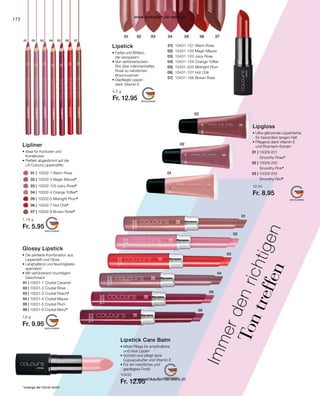 172
01 | 10029-201
		 Smoothy Rose*
02 | 10029-202
		 Smoothy Pink*
03 | 10029-203
		 Smoothy Red*
01 | 10031-1 Crystal Caramel
02 | 10031-2 Crystal Rose
03 | 10031-3 Crystal Peach*
04 | 10031-4 Crystal Mauve
05 | 10031-5 Crystal Plum
06 | 10031-6 Crystal Berry*
	
01 | 	10032-1 Warm Rose
02 | 	10032-2 Magic Mauve*
	
03 | 	10032-103 Juicy Rose*
	
04 | 	10032-4 Orange Toffee*
	
05 | 	10032-5 Midnight Plum*
	
06 | 	10032-7 Hot Chili*
	
07 | 	10032-8 Brown Rose*
*solange der Vorrat reicht
	01| 	 10431-101 Warm Rose
	02| 	 10431-102 Magic Mauve
	
03| 	10431-103 Juicy Rose
	
04| 	10431-104 Orange Toffee
	05| 	 10431-205 Midnight Plum
	
06| 	10431-107 Hot Chili
	07| 	 10431-108 Brown Rose
I
m
m
e
r
d
e
n
r
i
c
h
t
i
g
e
n
T
o
n
t
r
e
f
f
e
n
Glossy Lipstick
• 
Die perfekte Kombination aus
Lippenstift und Gloss
• Langhaftend und feuchtigkeits-
spendend
• Mit verführerisch-fruchtigem
Geschmack
1,6 g
Fr. 9.95
10433
Fr. 12.95
Lipstick Care Balm
• 
Milde Pflege für empfindliche
und raue Lippen
• 
Schützt und pflegt dank
Cupuaçubutter und Vitamin E
• 
Für ein natürliches und
gepflegtes Finish
Lipgloss
• 
Ultra glänzende Lippenfarbe
für besonders langen Halt
• 
Pflegend dank Vitamin E
und Rosmarin-Extrakt
10 ml
Fr. 8.95
Lipstick
• 
Farbe und Brillanz,
die verzaubern
• Von verführerischem
Rot über märchenhaftes
Rosé zu natürlichen
Braunnuancen
• Gepflegte Lippen
dank Vitamin E
4,5 g
Fr. 12.95
Lipliner
• 
Ideal für Konturen und
Korrekturen
• 
Perfekt abgestimmt auf die
LR Colours Lippenstifte
1,16 g
Fr. 5.95
www.einkaufen-ab-werk.ch
www.einkaufen-ab-werk.ch
 