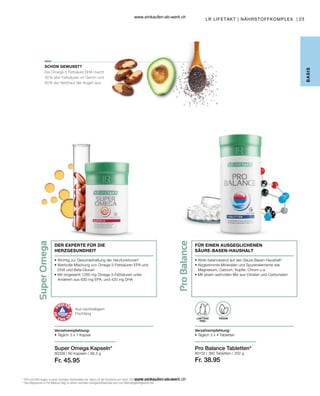 23
80338 |
Fr. 45.95
80102 |
Fr. 38.95
LR LIFETAKT | NÄHRSTOFFKOMPLEX |
Verzehrempfehlung:
• Täglich 3 x 4 Tabletten
LAKTOSE
FREI
VEGAN
Pro Balance Tabletten*
Aus nachhaltigem
Fischfang
• 
Wirkt balancierend auf den Säure-Basen-Haushalt3
• 
Abgestimmte Mineralien und Spurenelemente wie
Magnesium, Calcium, Kupfer, Chrom u.a.
• 
Mit einem wertvollen Mix aus Citraten und Carbonaten
DER EXPERTE FÜR DIE
HERZGESUNDHEIT
• 
Wichtig zur Gesunderhaltung der Herzfunktionen2
• 
Wertvolle Mischung von Omega-3-Fettsäuren EPA und
DHA und Beta-Glucan
• 
Mit isngesamt 1260  mg Omega-3-Fettsäuren unter
Anderem aus 630 mg EPA, und 420 mg DHA
Verzehrempfehlung:
• Täglich 3 x 1 Kapsel
Super Omega Kapseln*
B
ASIS
SCHON GEWUSST?
2
EPA und DHA tragen zu einer normalen Herzfunktion bei. Hierzu ist die Einnahme von mind. 250 mg EPA und DHA pro Tag erforderlich.
3
Das Magnesium in Pro Balance trägt zu einem normalen Energiestoffwechsel und zum Elektrolytgleichgewicht bei.
FÜR EINEN AUSGEGLICHENEN
SÄURE-BASEN-HAUSHALT
Die Omega-3 Fettsäure DHA macht
30 % aller Fettsäuren im Gehirn und
60 % der Netzhaut der Augen aus.
60 Kapseln / 99,3 g 360 Tabletten / 252 g
www.einkaufen-ab-werk.ch
www.einkaufen-ab-werk.ch
 