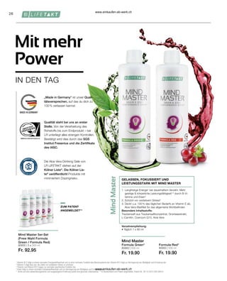 26
80935 | 5 x 500 ml
Fr. 92.95
80900 | 500 ml
Fr. 19.90
80950 | 500 ml
Fr. 19.90
ZUM PATENT
ANGEMELDET**
1
Vitamin B12 trägt zu einem normalen Energiestoffwechsel und zu einer normalen Funktion des Nervensystems bei. Vitamin B12 trägt zur Verringerung von Müdigkeit und Ermüdung bei.
2
Vitamin E trägt dazu bei, die Zellen vor oxidativem Stress zu schützen.
3
Thiamin und Vitamin B12 tragen zur normalen psychischen Funktion bei.
4
Eisen trägt zu einem normalen Energiestoffwechsel und zur Verringerung von Müdigkeit und Ermüdung bei.
* Achte auf eine abwechslungsreiche und ausgewogene Ernährung sowie eine gesunde Lebensweise. ** In Deutschland zum Patent angemeldet. Patent-Nr.: DE 10 2013 205 049 A1
Verzehrempfehlung:
• Täglich 1 x 80 ml
Mind Master
Formula Red*
Mit mehr
Power
IN DEN TAG
Mind Master 5er-Set
(Freie Wahl Formula
Green / Formula Red)
GELASSEN, FOKUSSIERT UND
LEISTUNGSSTARK MIT MIND MASTER
1. 
Langfristige Energie1
bei dauerhaftem Verzehr: Mehr
geistige  körperliche Leistungsfähigkeit1,3
durch B-Vi-
tamine und Eisen4
2. Schützt vor oxidativem Stress²
3. 
Deckt u.a. 100 % des täglichen Bedarfs an Vitamin E ab,
Aloe Vera-Blattfilet für das allgemeine Wohlbefinden
Besondere Inhaltsstoffe:
Traubensaft aus Traubensaftkonzentrat, Grünteeextrakt,
L-Carnitin, Coenzym Q10, Aloe Vera
Formula Green*
Qualität steht bei uns an erster
Stelle. Von der Verarbeitung des
Rohstoffs bis zum Endprodukt – bei
LR unterliegt alles strengen Kontrollen.
Bestätigt wird dies durch das SGS
Institut Fresenius und die Zertifikate
des IASC.
Die Aloe Vera Drinking Gele von
LR LIFETAKT stehen auf der
Kölner Liste®
. Die Kölner Lis-
te®
veröffentlicht Produkte mit
minimiertem Dopingrisiko.
„Made in Germany“ ist unser Quali-
tätsversprechen, auf das du dich zu
100 % verlassen kannst.
www.einkaufen-ab-werk.ch
www.einkaufen-ab-werk.ch
 